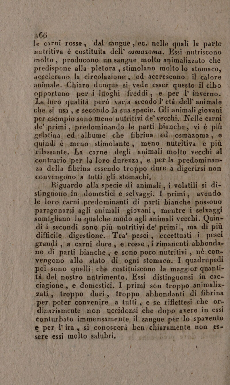 a66 le carni rosse, ‘dal sangue y/ec. nelle quali la parte nutritiva è costituita dell’ osmazoma. Essi nutriscono molto, producono .un sangue molto animalizzato che predispone alla pletora , stimolano molto lo stomaco, accelerano la circolazione: (ed. accrescono: il calore animale. «Chiaro dunque-sì. vede \esser questo il cibo opportuno per.i luoghi freddi, .e. per .l’ inverno. La loro qualità. però varia secodo l’ età dell’ animale . che, si usa , e secondo Ja sua specie. Gli animali giovani per esempio sono meno nutritivi de vecchi. Nelle carni de’ primi ,;predominando le parti bianche, vi è più. gelatina. (ed.‘albume’ che .fibrina.\ed.-osmazoma , e quindi è..,meno stimolante, meno nutritiva ‘e più ‘ rilassante. La carne. degli ‘animali: molto vecchi al contrario iper la loro durezza, e .per.la. predominan- za della fibrina essendo troppo’ dure. a digetirsi non convengono ‘a tutti; gli.stomachi, . |. | Riguardo alla specie di animali, i volatili si di- stinguono,in. domestici e selvaggi. I primi; avendo le loro carni ,predominanti di parti bianche possono paragonarsi agli animali - giovani, mentre i selvaggi somigliano in qualche modo agli animali vecchi. Quin- di i secondi sono più nutritivi de’ primi, ma di più difficile, digestione. . Tra” pesci, ‘eccettuati i pesci. grandi ,;.a carni dure, e. rosse ; i rimanenti-abbonda- ‘no di parti bianche, e sono poco nutritivi, nè. con- vengono allo stato. di, ogni stomaco. I. quadrupedi poi. sono quelli. che costituiscono la maggior quanti- tà del nostro nutrimento, Essi distinguonsi in cac- ciagione,, e domestici, I primi son troppo animaliz- zati, troppo duri, troppo abbondanti di fibrina per, poter convenire, a tutti, e se riflettesi che or- dinariameute non uccidonsi che. dopo avere in essi conturbato immensamente il sangue per lo spavento e per l'ira, si conoscerà ben:chiaramente non £s- sere essi molto salubri, nina 91