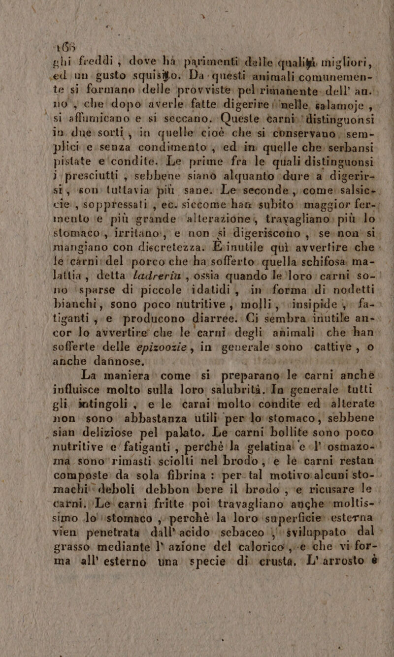 ‘166 ghi freddi, dove ha parimenti delle qualità migliori, sed un. gusto squisito. Da questi animali comunemeén-. te si farmano delle ‘provviste: pel:rimanente. dell’ au. no, che dopo averle fatte digerire /\melle, salamoje ;. si affumicano e si seccano. Queste èarnin'distinguonsi in due:sorti ; in quelle cioè che si conservano, sem- plici e. senza condimento , ed. im quelle che, serbansi pistate e ‘condite. Le prime fra le quali distinguonsi ji presciutti , sebbene sianò alquanto dure a digerìr- st, son: tuttavia più sane. Le-seconde , come! salsic+. cie, soppressali , et. siccome:ham subito maggior fer-; mento (e più grande ‘alterazione; travagliano: più lo stomaco‘, irritano:, e non. si digeriscomno , sesnon' si. mangiano con discretezza. Erinutile quì avvertire che . le 'càrnivdel :porco che ha sofferto. quella schifosa ma- lattia, detta Zadreria', ossia quando le%loro: carni so-| no ‘sparse di piccole ‘idatidi, «in forma di nodetti bianchi; sono poco nutritive, molli, vinsipide 4 fa-- tiganti,. e ‘producono diarree. Ci sembra iriutile an- cor lo avvertire che le carni. degli. animali che han sofferte: delle epizoozie , in generale: sono cattive, © anche dafinose. PRMESTLI egg La maniera come si preparano'le carni anchè influisce molto sulla loro: salubrità. In generale tutti gli: intingoli y e le ‘carni molto: condite ed. alterate non' sono abbastanza utili per lo stomaco, sebbene sian deliziose pel palato. Le carni bollite sono poco. nutritive e’ fatiganti, perchè la gelatina! ‘e «l'‘osmazo+ | mà sono rimasti sciolti nel brodo; è lè carni restan composte: da sola fibrina : per. tal motivo:alcuni sto- . machi': deboli debbon bere il brodo ; ‘e ricusare le carni. Le carni fritte poi travagliano anghe moltis-: simo .lo'?:stomaco , perchè la loro superficie» esterna vien penetrata dall’ acido. sebaceo | sviluppato dal grasso mediante ]» azione del calorico‘, è che. vi for- ma all’esterno una specie di erusta, L'arrosto è