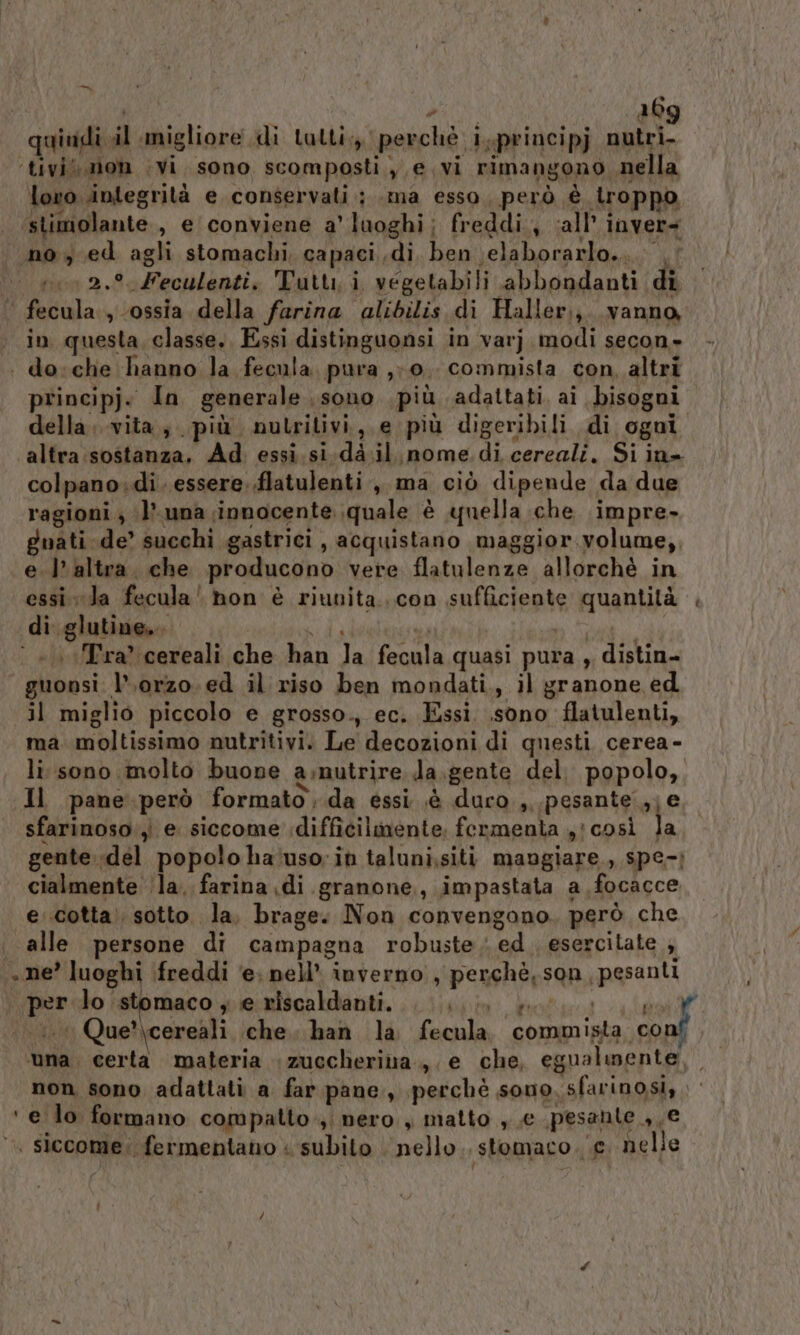 pol: è 26 ‘tivi. mon vi, sono scomposti ye. vi rimangono nella lovo integrità e conservati; .ma esso, però è troppo ‘stimolante , e conviene a' luoghi; freddi, all’ inver= no, ed agli stomachi, capaci. di ben elaborarlo... . 0 2.° Feculenti, Tutti, i vegetabili abbondanti di fecula., ossia della farina alibilis di Haller,, vanno, in questa, classe. Essi distinguonsi in varj modi secon» . do:che hanno la fecula pura ,; 0. commista con, altri principj. In generale sono più adattati ai bisogni della; vita, più nutritivi, e più digeribili di ogui altra:sostanza. Ad essi.si.da.il nome.di cereali. Si in= colpano:di. essere. .flatulenti , ma ciò dipende da due ragioni ; ‘luna innocente quale è quella che impre- guati-de’ succhi gastrici , acquistano maggior.volume,, e. l’altra. che producono vere flatulenze allorchè in essi Ja fecula' non è riunita...con sufficiente quantità |. di glutine... PI ai dai. | «Ira? cereali che han Ja fecula quasi pura , distin- guonsi l'orzo. ed il riso ben mondati., il granone ed il miglio piccolo e grosso., ec. Essi. sono flatulenti, ma. moltissimo nutritivi. Le decozioni di questi cerea- li sono molto buone a.nutrire Ja.gente del. popolo, Il pane.però formato, da essi ,è duro , pesante ;j e, sfarinoso:,i e siccome difficilmente. fermenta yicosì la gente :del popolo ha'usoin taluni,siti mangiare., spe-? cialmente ‘la. farina di granone,, impastata a focacce e..cotta! sotto la, brage. Non convengono. però che alle persone di campagna robuste. ed. esercitate ; . ne’ luoghi (freddi ‘e; nell’ inverno , perchè, son, pesanti per lo stomaco , e riscaldanti. fp tolti i ‘1 Que?’\cereali che. han la fecula. commista conf ‘una. certa materia ;zuccheriva., e che, egualmente, non sono adattati a far pane, perchè sono, sfarinosi, ‘e lo formano compatto, nero, matto ,,€ pesante ,, e ‘ siccome: fermentano &lt; subito nello. stomaco. € nelle $