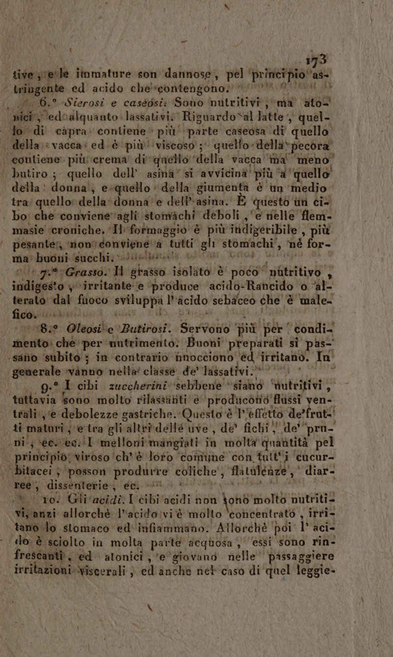 x bari LI 393 tive grpole itnmafure son danimose ( pel principio ras | iniugente ed acido che' contengono.’ VA APRARA PRIA ut 6.° Sierosi e caséosi: Gad nutritivi, ‘ma’ ato nici, ed0alquanto. lassativi? Riguardosal latte quel. lo di capra: contiene + più ‘parte caseosa ‘di’ quello | della: vacca: ed.è più viscoso; quello -dellà»pecora” eontiene’ piùcrema' di'quello” ‘della vacca ‘ma meno’ ‘bautiro ; quello dell’ asma” si avvicina’ più ‘d'quello’ della: donna} e«quello ‘della giumenta è un medio tra; quello: della‘ donna e dell asina. È questo” ùn ci- | bo: che conviene‘agli stomichi deboli , e nelle flem- masie ‘croniche. ‘Il: formaggio è più indigeribile , più | pesanter, ‘mon’ donviene ‘A “segg bo uova A né for- ma: buoni ‘succhi. &gt;» Ibagriite + via ‘pu Grasso. Ti gino. iietaro è poco‘ i nitritivo PE ; sibnensro ‘irritante’ ‘e ‘produce ‘acido-Rancido o ‘al- teralo PA fuoco sci l’ ficido sebaceo che | è male regi ‘8° ‘Oteosilio ‘Butirosi. Servo” più per | ‘ condi= mento: che. ‘per nutrimento: Buoni ‘preparati SÌ pas- ‘sano ‘subito 3 in ‘contrario hnocciono 'èd ‘ irritano. In' generale Vanno néita' classe de' Yassativi.* 0) * i g:* 7 cibi zuccherini ‘sebbene ‘stando ‘dutritivi sog tattavia Sono molto rilasstititi è ‘prodiicònte’ flussi ven- trali ‘e debolezze gastriche. Questo ‘è 7 effetto de’frat-' ti maturi je tra gli altr@dellé tive, de fichi; de'“pro- ‘ni; \ecwiee:!I ‘melloni mangiati in molta quantità pel principio, viroso 'ch* è loto ‘comune con tatti ‘cacur- ‘ bitacei } ‘posson produrre coliche } Mitalcaze' diar- ree; ‘dissenterie., éol (0. » DA ‘to; Glivacidi. I cibi ‘acidi non do ohò molto nutriti. vi anzi allorchè lacido!vi è molto concentrato , irri- tano do stomaco ed'infiammano. Alloréhé | poi 1° aci: do è sciolto in molta patto dequosa ,' ‘essi sono rin- frestantà, ed atonici ,° e'giovano nelle ' passaggiere irrilazioni: Wiscerali ; ed RuchB net caso di quel leggie-