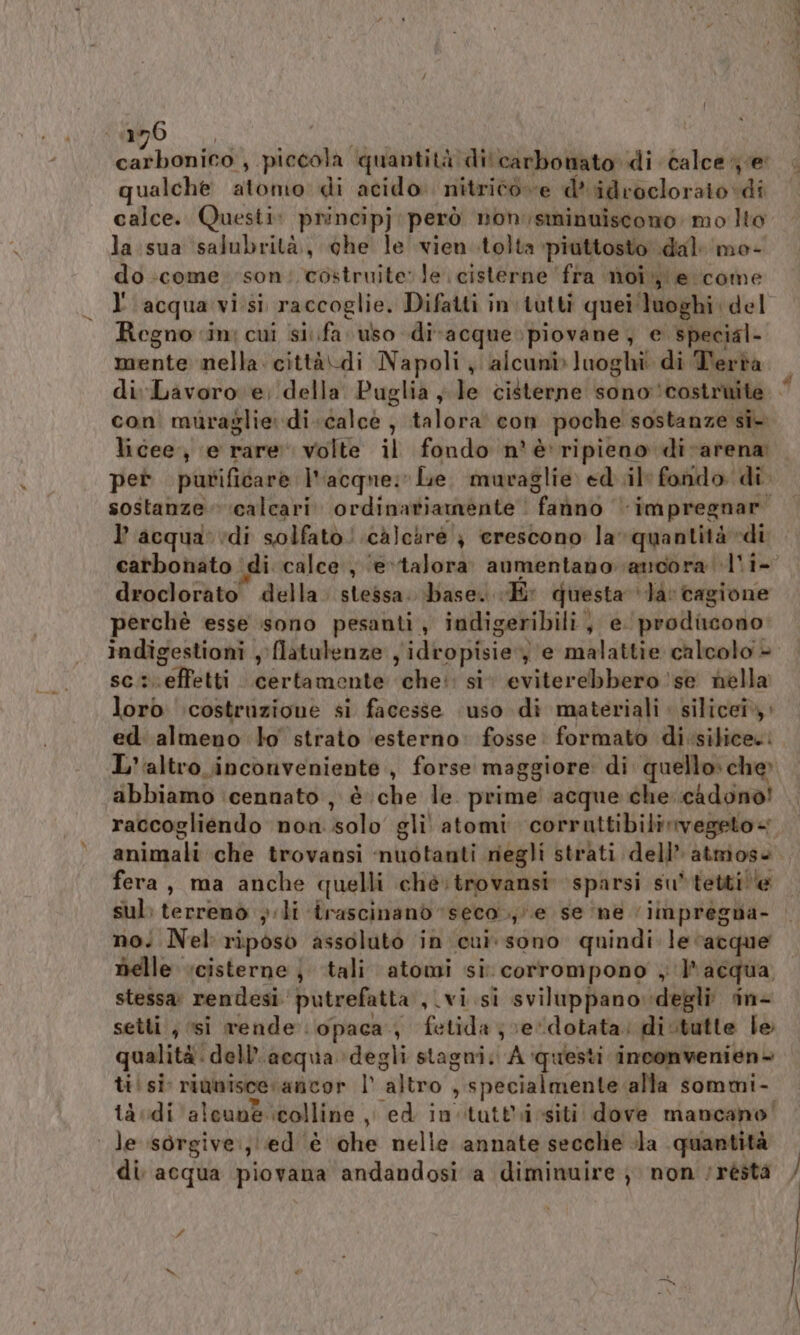 mo... Ma etSR Ro s ‘piccola “qua ntità di'carbonato di calce e qualche atomo di acido. nitrico ve d*idrocloraio di calce. Questi: principj: però non;sminuiscono mo Ito la sua salubrità, che le vien.tolta piuttosto dal‘ me- do come. son: costruite: le cisterne fra moi e come l'acqua visi raccoglie. Difatti in tutti quei ‘luoghi del Regno in: cui sifa uso di-acque» piovane, e special- mente nella. città\di Napoli ‘alcuni luoghi di Terta con muraglie: di.calcè , talora con poche sostanze sî- pet purificare l'acque; Le. muraglie ed il: fondo di sostanze. calcari. ordinariamente | fanno impregnar l’acqua'vdi solfato! calciré } crescono la quantità «di carbonato di calce , ‘evtalora. aumentano ancora l'i- droclorato della. stessa. base. «E: questa ‘Ja: cagione perchè esse sono pesanti, indigeribili,, e. prodicono: scs. effetti certamente che: si eviterebbero ‘se nella lorò costruzione si facesse ‘uso di materiali. silicei», ed almeno lo strato ‘esterno: fosse: formato di silice. abbiamo cennato , è che le prime! acque che. cadono! raccogliendo non solo gli atomi corrattibilirvegeto« fera, ma anche quelli ché:trovansi sparsi su*tettille sul; terreno } li trascinand ‘seco .;/\e se ‘ne ‘impregna- no; Nel riposo assoluto in cui sono quindi le acque nelle cisterne j tali atomi si corrompono , lr acqua setti, si rende opaca, fetida ;ve‘dotata: di.tutte le qualità. dell’acqua degli stagni. A ‘questi inconvenien+ tisi rianisce. ancor l' altro , specialmente alla sommi- ià di ‘alcune colline ,, ed in itutt'icsiti dove mancano! | le sorgive:, ed ‘è che nelle annate secche ila quantità di acqua piovana andandosi a diminuire ; non ‘réstà nani et