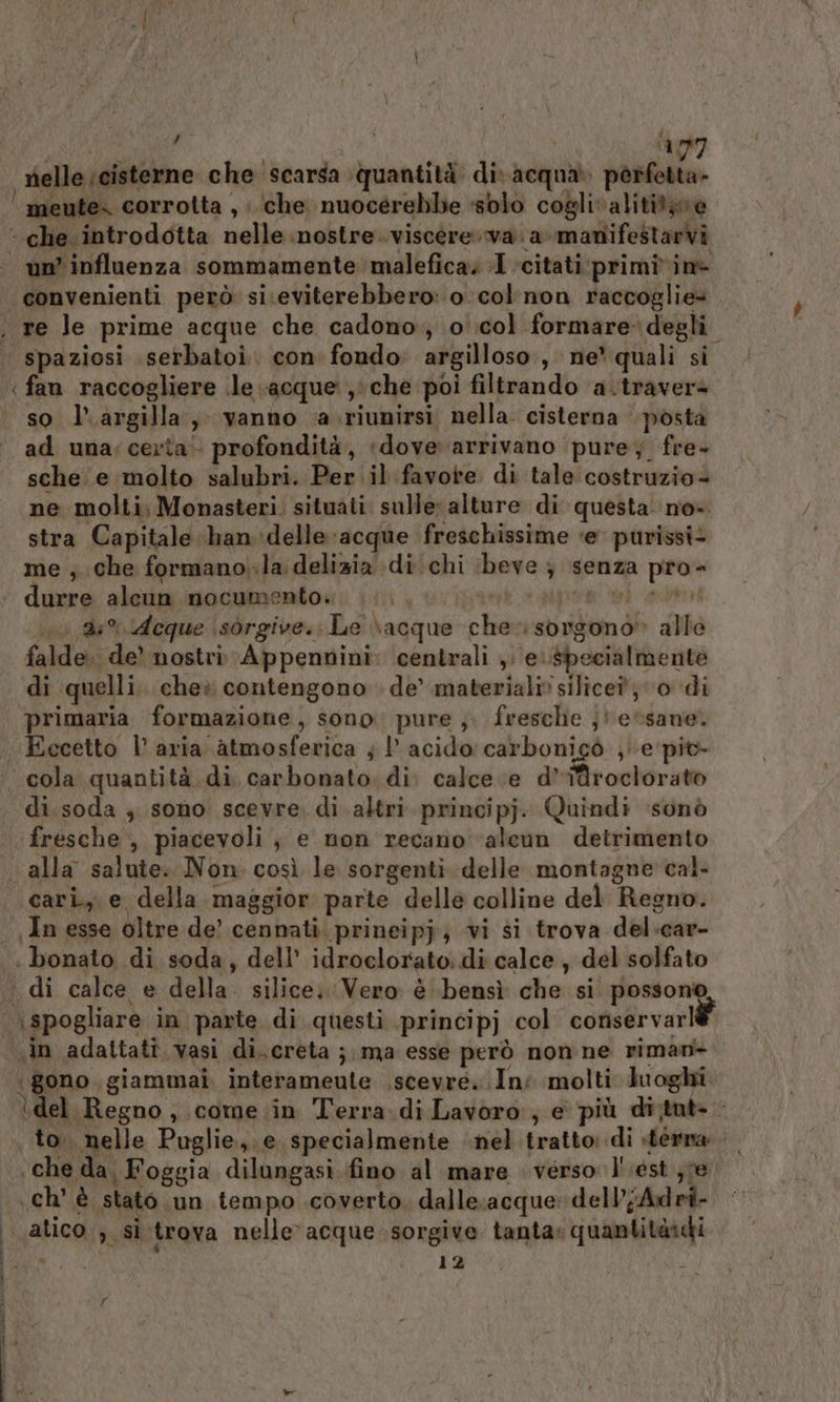 , | ‘177 nelle ;cisterne che scarsa quantità di acqua. perfetta» | meute- corrotta , che nuocérebbe «sblo coglivalititàve ‘ che. introdotta nelle nostre. viscere. va. a-manifestarvi un’ influenza sommamente malefica. I ‘citati primivinè convenienti però si.eviterebbero: o col'non raccoglie* . re Je prime acque che cadono, o':col formare degli. spaziosi serbatoi. con fondo: argilloso:, ne’ quali si | fan raccogliere le «acque ,che poi filtrando a.traverè so l.argilla, vanno a.riunirsi nella. cisterna posta ad una; certa‘ profondità, ‘dove arrivano ‘pure; fre- sche e molto salubri. Per il favore di tale costruzio- ne molti, Monasteri. situati. sulle alture di questa no». stra Capitale handelle ‘acque freschissime ‘e purissi- me ; che formano.la: delizia di chi ‘beve ; senza pro- + durre alcun nocumento. sigorg ‘i bra 0 25% deque \sorgive.; Le \acque che sorgono» alle falde. de’ nostri Appennini: centrali , e. specialmente di quelli. cheè contengono de’ materiali» silice; 0 di primaria. formazione, sono: pure ;. fresche ;jtessane. Eccetto l’ aria atmosferica ; !' acido: carbonigò ,e piv- ‘cola quantità di carbonato. di calce e d’i@roclorato di.soda ; sono scevre. di altri principj. Quindi ‘sonò ‘fresche, piacevoli, e non recano ‘aleun detrimento «alla salute. Non: così le sorgenti. delle montagne cal. cari, e della.maggior parte delle colline del Regno. In esse oltre de’ cennati.prineipj; vi si trova del:car- : bonato di soda, dell’ idroclorato: di calce , del solfato ‘ di calce e della. silice; Vero è bensì che si possono \spogliare in parte di questi principj col conservarlè «in adattatî vasi di. creta ; ma esse però non ne riman+ ‘gono. giammai. interameute .scevre. In; molti luoghi ‘del Regno, come. in Terra.di Lavoro, e più di;tut- . to. nelle Puglie,.e specialmente nel tratto: di sterna ‘che da, Foggia dilungasi fino al mare verso l'est ;ve .ch' è stato un tempo .coverto dalle;acque: dell’jAdri- atico ; si trova nelle acque sorgive tanta: quantitàici tic 12 | | È r è di Ta 0