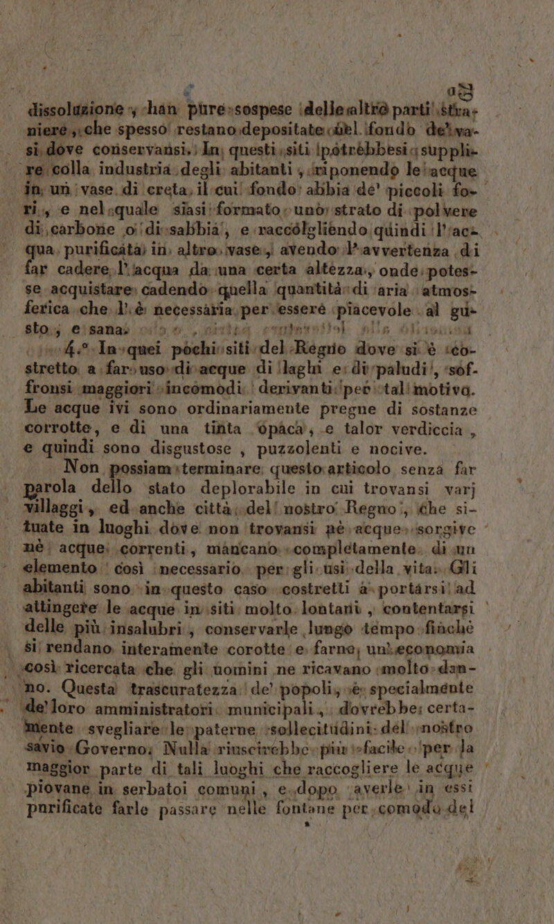 d dai ‘. «dissoluzione y chan pure»sospese idelle altrò pensi, nieré,,\che spesso! restano.depositate ciel fondo deiva- si, dove coriservansi.} dn, questi,siti |potrèbbesig suppl» re.colla industria. degli; abitanti ; jniponendo lelacque in; un ivase, di ‘creta, il cui! fondo: abbia ‘de’ piccoli fo» ri,, e nelsquale siasi; formato rund strato di polvere di carbone odi sabbia!, e naccòlgliendo. quindi 'l’‘ac@ ‘|. qua, purificata) in) altro vase:,i avendo: ;l-avvertenza di | far cadere.l’‘acqua da una certa altezza.) onde; potes- se acquistare» cadendo» quella quantità» di ‘aria. atmos- ferica .che..lì; è necessaria, per esseré «piacevole. al gu» Alpo eisamab vio 0 nivteà connetto alla Olaisuisa (\1004.%Invquei pochivsiti: del Regno dove si. è seo stretto. a. far» uso divacque di llaghi esdivpaludi’, ‘sof. fronsi maggiori vincomodi: derivanti:!pet stalimotiva. Le acque ivi sono ordinariamente pregne di sostanze corrotte, e di una tinta 6pàca, e talor verdiccia , e quindi sono disgustose , puzzolenti e nocive. Non possiam»terminare: questorarticolo senza far rola dello ‘stato deplorabile in cui trovansi varj villaggi, ed. anche città;.dell nosiro Regno!, he si- tuate in luoghi dove non troyansi pè acque»:isorgive mè. acquei correnti, mancano». completamente. di un ‘. @lemento ' così ‘necessario. per:glicusi.della vita. Gli abitanti sono.»in..questo caso costretti a portarsilad ‘attingere le acque insiti: molto. lontaniù , contentarsi | delle più:insalubri.; conservarle lungiò tempo finchè | si rendano, interamente corotte‘e. farne, unLeconomia . \gosì ricercata ‘che gli nomini ne ricavano «molto: dan- ‘no. Questa trascuratezza: | de’ popoli; ver specialmente . delloro amministratori. municipali. dovrebbe: certa- mente. svegliare: le»paterne sollecittidini: deli nostro savio Governo; Nulla riuscivebbo. più iefacite per Ja maggior parte di tali luoghi che raccogliere le acque piovane. in serbatoi comuni, e..dopo ‘averle in essi parificate farle passare ‘nelle fontane per. comodo del Lo] É i =