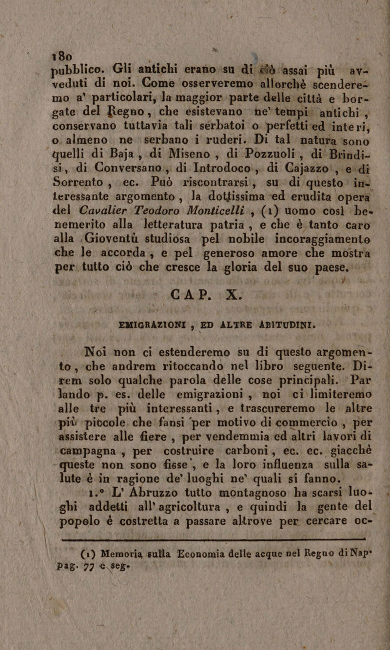 % 180 | RA pubblico. Gli antichi eranio;isu di èîò ‘assai più av- veduti di noi. Come osserveremo allorchè scendere@ mo a' particolari, la maggiorparte delle città e bor- gate del Regno, che esistevano ne*tempi antichi, conservano tuttavia tali serbatoi o ‘perfetti ‘ed interi, o. almeno ne serbano i ruderi. Di tal natura ‘sono quelli di Baja, di Miseno , di Pozzuoli, di Brindi- si,. di Conversano;, di Introdoco:,. di Cajazzo:, edi Sorrento , ;ec. Può riscontrarsi;; su di questo’ in@ leressante argomento , la dottissima ‘ed erudita ‘opera del Cavalier Teodoro Monticelli, (1) uomo così be- nemerito alla letteratura patria , e che è tanto caro alla Gioventù studiosa pel nobile incoraggiamento che le accorda; e pel. generoso amore che mostra per. tutto ciò che cresce la gloria del suo paese. È Ù C A P. X. — EMIGRAZIONI , ED ALTRE ABITUDINI. Noi non ci estenderemo su di questo argomen- to, che andrem ritoccando nel libro seguente. Di- rem solo qualche parola delle cose principali. ‘ Par lando p. ‘es. delle emigrazioni , noi ci limiteremo alle tre più interessanti, e trascureremo le. altre ‘più pitcole. che fansi ‘per motivo di commercio , per assistere alle fiere , per vendemmia ed altri lavori di campagna , per costruire carboni, ec. ec. giacchè queste non sono fisse’, e la loro influenza sulla sa- lute è in ragione de’ luoghi ne’ quali si fanno. | %1.*.L’ Abruzzo tutto montagnoso ha scarsi luo- ghi addetti all'agricoltura, e quindi la gente del popolo è costretta a passare altrove per cercare oc- ‘ (1) Memoria sulla Economia delle acque nel Regno di Nap* pag. 77 e.sege . \