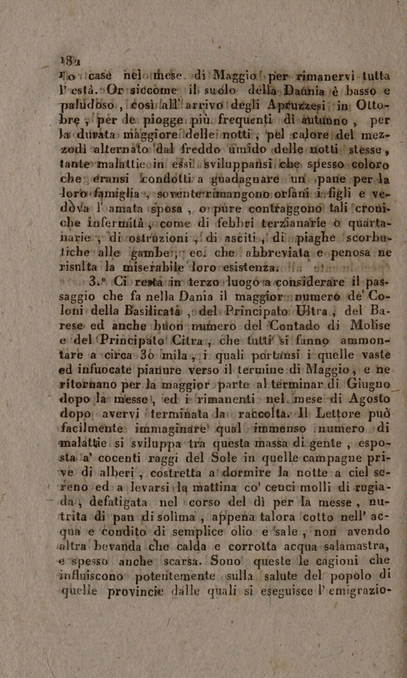 13% a Hov!casé nelotthese. dit Maggio! per rimanervi- tutta Prestà.»On:siccome il sudlo déllà» Dadinia iè basso e pahidbso., così; lalil''arvivo degli Apruzzesi in: Otto- . bre ;'per de piogge: più. frequenti: di -àutudno , per Ja «diivata» mAggiore!?dellei motti; ‘pel «calore? del mez- zodì ralternato:!dal freddo ùmfdo «delle :motti;' stesse, tante»malattievini essilsviluppatisi/iche spesso: coloro che» eransi Scontlotti; a gdadagnare ‘un. pane perla loro famiglia +;*soventetrimangono; orfani figli e ve- dòva: l'amata «sposa ,, ov‘pùre conttaggondì tali lcroni che infermità:y:come di febbri.terzianarie 0 quarta- narie: di rostràzioni 4! di asciti,,! dii piaghe ‘scorba» tiche:alle igambe?;7 eci che: abbreviata-e. penosa ne risulta ‘(la miserabile ‘lorovesistenza; li sis nico 100132 (Ci) nestà vin terzo» luogota considerare il-pas- saggio che fa nella Dania il maggior: numerò ide’ Co- loni: della Basilicatà jo. del: Principato: Witra.} del’ Ba- rese ed anche ‘buon numero del (Contado di Molise e''del ‘Principato! Citra:;. che tutti bi! fanno ammon- tare ‘a ‘cirtca»36 [mila ;i quali portansi ir quelle vaste ed infuocate piariure verso il termine:di Maggio, e he ritornano per.la maggiorparte alterminar di Giugno _ dopo la miesse!, iedè i» ‘rimanenti nel..mese «di Agosto dopo: avervi itermibata da: ratooltà: «Il. Lettore può. ‘facilmente: immaginare qual immenso inumero di malattie si sviluppa tra questa massa di gente , espo- staa’ cocenti raggi del Sole in quelle campagne pri- ‘ve di alberi, costretta a' dormire la notte a ciel se- enoved:a:levarsivla mattina co' cenci:molli di rugia - da:) defatigata nel ‘corso del dì per la messe, nu- trita di pan di solima ; appena talora ‘cotto nell’ ac- qua ‘e ‘condito di semplice olio e ‘sale ;'/non ‘avendo ‘altra! bevarida che calda e corrotta acqua-salàmastra, e spesso anche’ scarsa. ‘Sono! queste ‘le cagioni che influiscono” poteritemente . sulla, salute del popolo di quelle. provincie dalle quali sì. eseguisee l’'emigrazio- / |