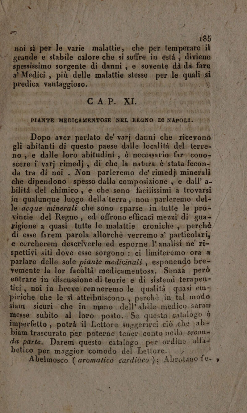 ) MRI ui 185 noi sì per le varie malattie, che per temperare il + grande e stabile calore che si soffre in està , diviene ‘ spessissimo sorgente di danni , e sovente dà da. fare a Medici , più delle malattie stesse .. per le. quali si ‘(predica vantaggioso. patti a ii cin tiCrAi Pao, 0) PIANTE MEDICAMENTOSE 'NEL (REGNO DI NAPOLI. j iaia di ea 7 I ape i i Dopo aver parlato de' varj danni che. ricevono gli abitanti di questo paese dalle località del: terre- no; e dalle Joro abitudini, è mecéssario: far ‘cono- scere i varj rimedj., di che la natura. è stata fecon- da tra di noi . Non parleremo de’ rimedj minerali. che dipendono spesso dalla composizione, e dall’ a- bilità del chimico; e che sono facilissimi ‘a trovarsi in qualunque luogo della‘terra; non parleremo. del- le acque minerali che sono sparse in tutte le pro- vincie del Regno , ed' offrono efficaci mezzi di gua+ ‘rigione a quasi tutte le. malattie croniche y perché , di esse farem parola allorchè: verremo a’ particolari, e cercherem descriverle ed. esporne l'analisi ne' ri- . spettivi siti dove esse isorgono::.ci limiteremo. ora a parlare delle sole piante medicinali , esponendo bre- «‘vemente la lor facoltà! medicamentosa. Senza . però | entrare ‘in discussione di teorie e di sistemi terapeu- tici, noi in breve cenneremo le qualità quasi em- ‘. piriche. ‘che levsi attribuiscono, perchè in tal mode ‘ siam. sicuri. che in. mano. dell’ abile. medico saran | messe. subito al loro posto. Se questo catalogo è imperfetto , potrà il Lettore suggerirci ciò ,ché \ab= biam trascurato per poterne tener conto nella secona. da parte. Daremi questo. catalogo. per ordite alfa. betico. per maggior comodo del Lettore...» Abelmosco ( aromatico cardiaco ); Abrotano fe- y