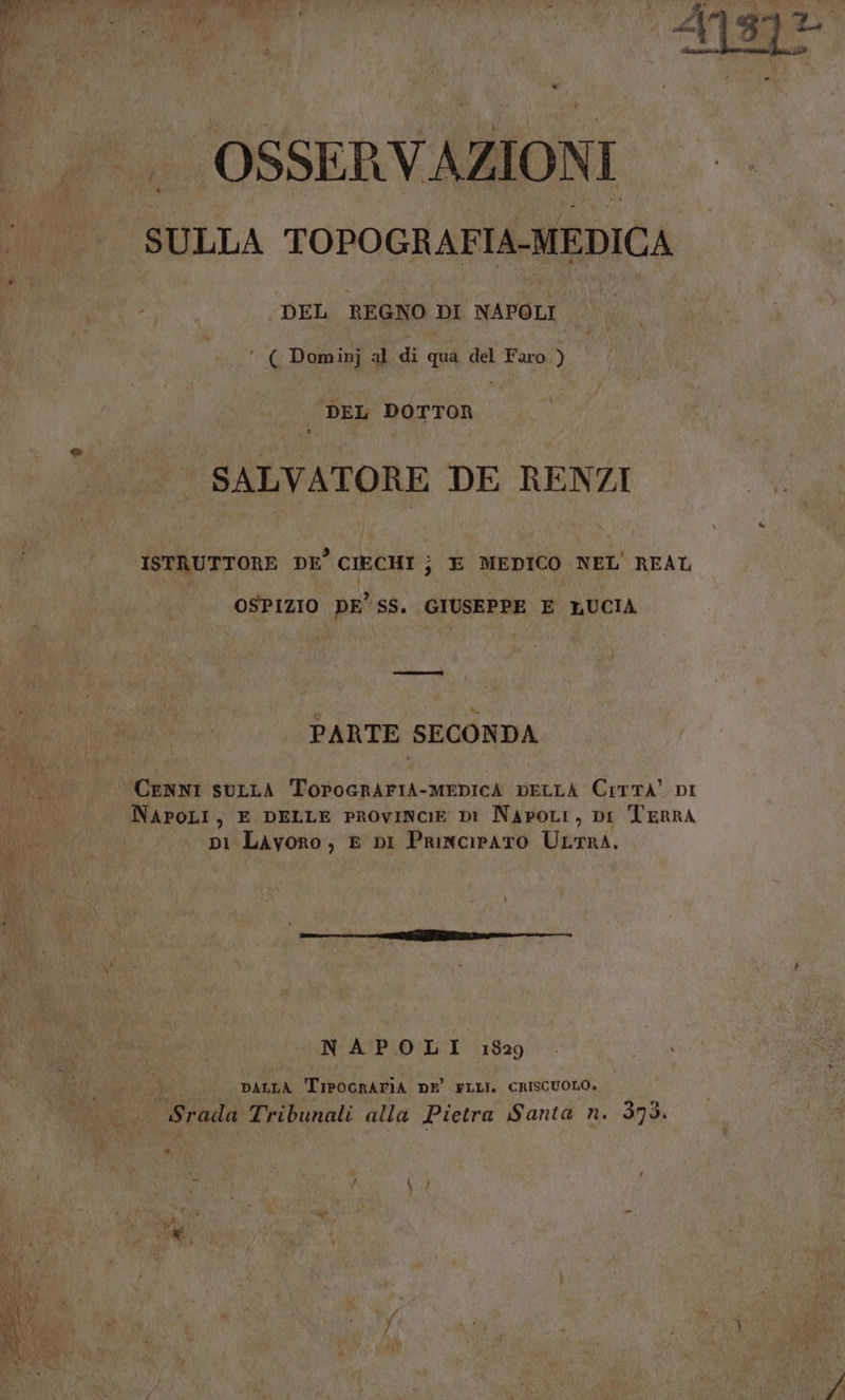 | OSSERVAZIONI SULLA TOPOGRAF 1A-MEDICA DEL REGNO DI NAPOLI ‘ ( Dominj al di qua del Faro ) | DEL DOTTOR SALVATORE DE RENZI ISTRUTTORE DE’ CIECHI } E MEDICO NEL' REAL OSPIZIO DE” SS. GIUSEPPE E LUCIA PARTE SECONDA | CENNI SULLA ToPogrAFIA-MEDICA DELLA CiTTA' DI NAPOLI, E DELLE PROVINCIE DI NapoLi, Di TERRA p1 Lavoro, E DI PrincirATO ULTRA. ì NAPOLI 1829 DALLA TreoGRATIA DE’ FLLI. CRISCUOLO. grado Tribunali alla Pietra Santa n. 375.