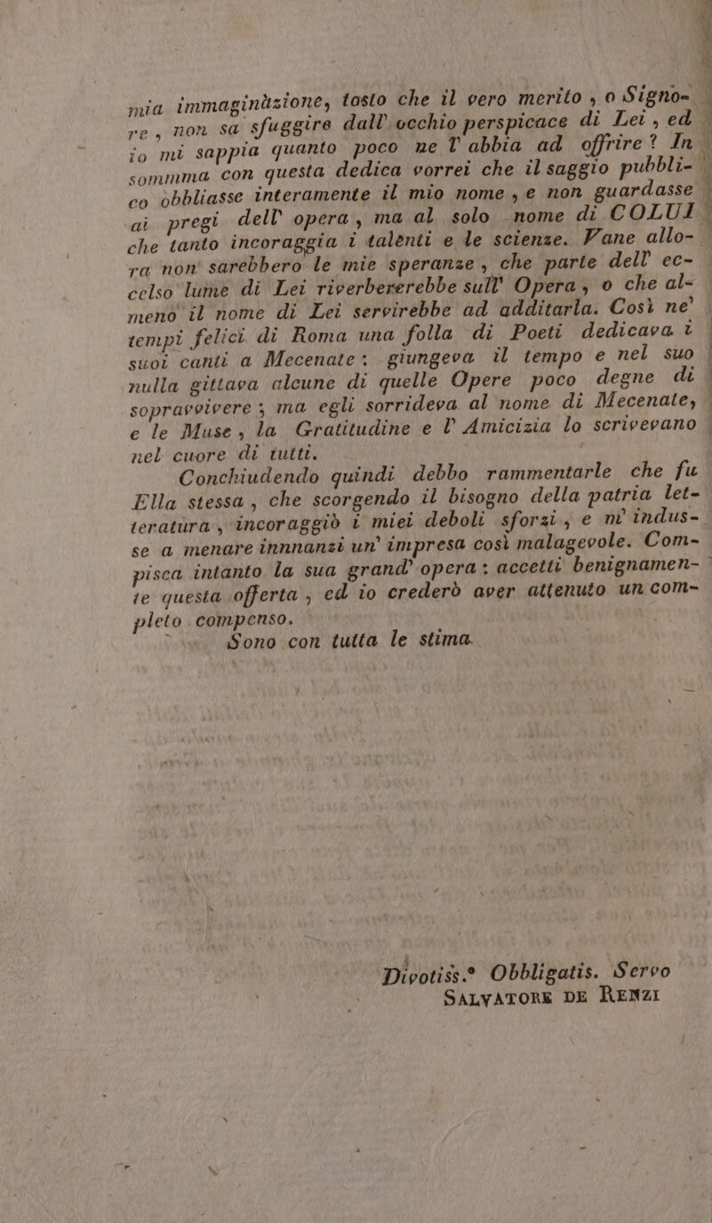 re, non sa sfuggire dall’ occhio perspicace di Lei , ed sommma con questa dedica vorrei che il saggio pubbli- co obbliasse interamente il mio nome, e non guardasse i): if ra non' sarebbero le mie speranze , che parte dell’ ec- celso lutre di Lei riverbererebbe sull'' Opera, o che al- meno il nome di Lei servirebbe ad additarla. Così ne’ tempi felici di Roma una folla di Poeti dedicava è suoi canti a Mecenate: giungeva il tempo e nel suo nulla gittava alcune di quelle Opere poco degne di sopravvivere ; ma egli sorrideva al nome di Mecenate, e le Muse, la Gratitudine e V Amicizia lo scrivevano nel cuore di tutti. Conchiudendo quindi debbo rammentarle che fu Ella stessa, che scorgendo il bisogno della patria let- E se a menare innnanzi un impresa così malagevole. Com- :e questa offerta , ed io crederò aver attenuto un com- pleto compenso. ; Sono con tutta le stima. 4 « vv Divotiss.® Obbligatis. Servo SALVATORE DE RENZI