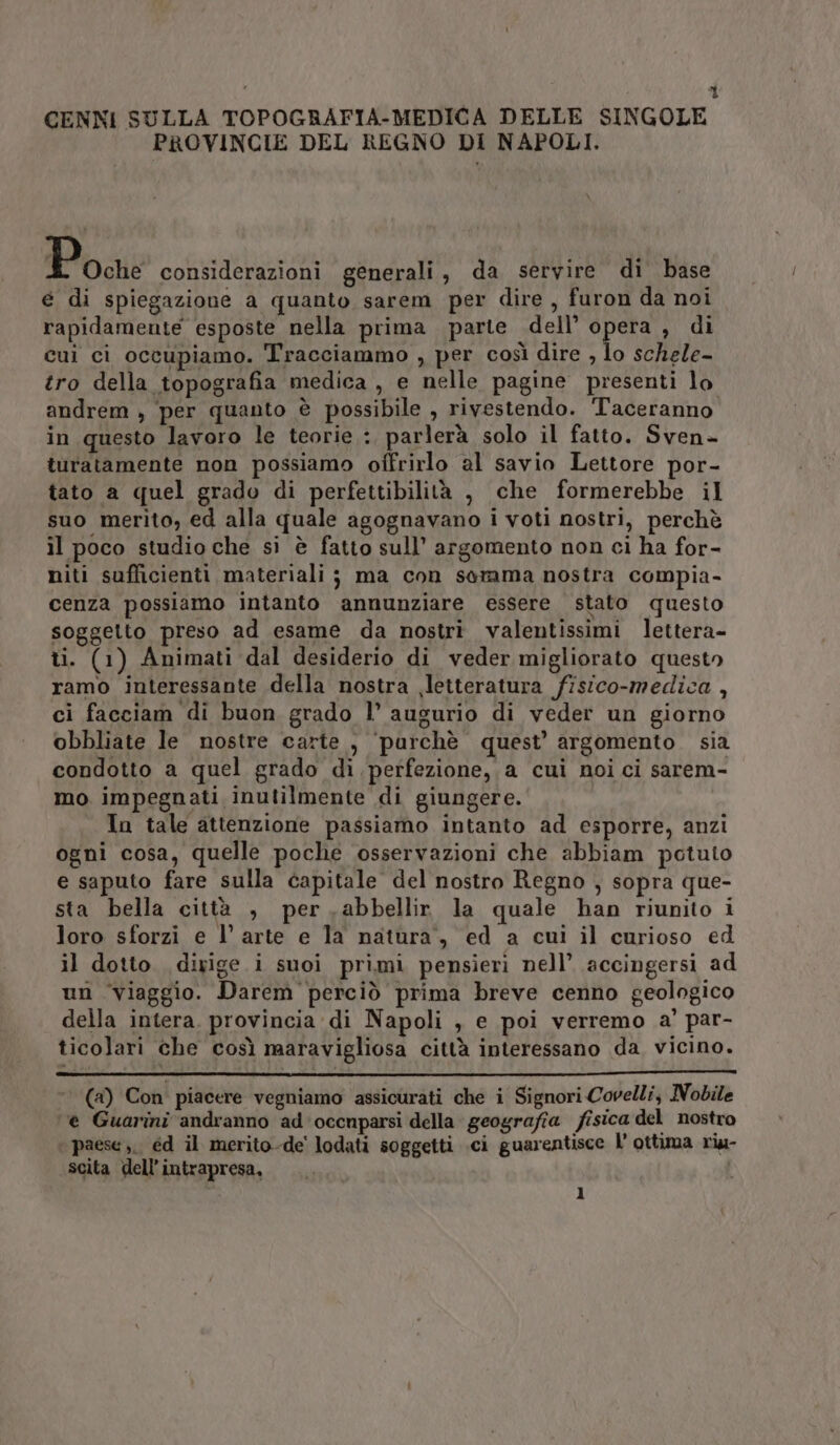 Ì CENNI SULLA TOPOGRAFIA-MEDICA DELLE SINGOLE PROVINCIE DEL REGNO DI NAPOLI. Poe considerazioni generali, da servire di base € di spiegazione a quanto sarem per dire, furon da noi rapidamente esposte nella prima parte dell’ du , di cui ci occupiamo. Tracciammo , per così dire , lo schele- tro della topografia medica , e nelle pagine presenti lo andrem , ‘per quanto è possibile , rivestendo. Taceranno in questo lavoro le teorie :, parlerà solo il fatto. Sven- turatamente non possiamo offrirlo al savio Lettore por- tato a quel grado di perfettibilità , che formerebbe il suo merito, ed alla quale agognavano i voti nostri, perchè il poco studio che si è fatto sull’ argomento non ci ha for- niti sufficienti materiali ; ma con somma nostra compia- cenza possiamo intanto annunziare essere stato questo soggetto preso ad esame da nostri valentissimi lettera- ti. (1) Animati dal desiderio di veder migliorato questo ramo interessante della nostra letteratura fisico-medica , ci facciam di buon grado l’ augurio di veder un giorno obbliate le nostre carte , ‘purchè quest’ argomento. sia condotto a quel grado di perfezione, a cui noi ci sarem- mo impegnati inutilmente di giungere. In tale attenzione passiamo intanto ad esporre, anzi ogni cosa, quelle poche osservazioni che abbiam potuto e saputo fare sulla capitale del nostro Regno , sopra que- sta bella città , per .abbellir la quale han riunito i loro sforzi e l’ arte e la natura, ed a cui il curioso ed il dotto diyige i suoi primi pensieri nell’ accingersi ad un ‘viaggio. Darem' perciò prima breve cenno geologico della intera. provincia di Napoli , e poi verremo a’ par- ticolari che così maravigliosa città interessano da. vicino. (a) Con piacere vegniamo assicurati che i Signori Covelli, Nobile ‘e Guarini andranno ad occnparsi della geografia fisica del nostro ‘ paese ;,, éd il merito-de' lodati soggetti .ci guarentisce l’ ottima riu- scita dell’ intrapresa,