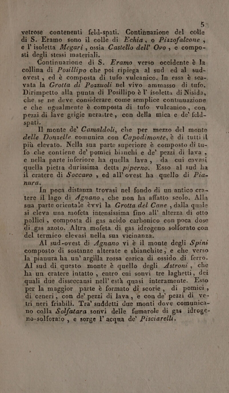 vetrose contenenti feld-spati. Continuazione del colle di S. Eramo sono il colle di Echia, o Pizzofalcone , e l’ isoletta Megari , ossia Castello dell’ Ovo , e compo- sti degli stessi materiali. Continuazione di S. Eramo verso occidente è la collina di Posillipo che poi ripiega al sud ed al sud- ovest, ed è composta di tufo vulcanico. In essa è sca-. vata la Grotta di Pozzuoli nel vivo ammasso di tufo. Dirimpetto alla punta di Posillipo è l° isoletta di Nisida, che, se ne deve considerare come semplice continuazione e che ugualmente è composta di tufo vulcanico, con pezzi di lave grigie nerastre, con della mica e de’ feld- spati. Il monte de’ Camaldoli, che per mezzo del monte delle Donzelle comunica con Capodimonte, è di tutti il più elevato. Nella sua parte superiore è composto di tu- fo che contiene de’ pomici bianchi e de’ pezzi di lava , e nella parte inferiore ha quella lava, . da cui cavasi quella pietra durissima detta piperzo. Esso al sud ha il cratere di Soccapo , ed all’ovest ha quello di Pia- nura. i In poca distanza trovasi nel fondo di un antico cra- tere il lago di Agrario, che non ha affatto scolo. Alla sua parte orientare èvvi la Grotta del Cane , dalla quale si eleva una mofeta intensissima fino all’ altezza di otto pollici, composta di gas acido carbonico con poca dose di. gas azoto. Altra mofeta di gas idrogeno solforato con del termico elevasi nella sua vicinanza. AI sud-ovest di Agraro vi è il monte degli Spinz composto di sostanze alterate e sbianchite, e che verso la pianura ha un’ argilla rossa carica di ossido di ferro. Al sud di questo monte è quello degli Astroni, che ha un cratere intatto , entro cui sonvi tre laghetti, dei quali due disseccansi nell’ està quasi interamente. Esso per la maggior parte è formato dì scorie, di pomici, di ceneri, con de’ pezzi di lava, e con de’ pezzi di ve- tri neri friabili. Tra' suddetti due monti dove comunica- no colla Solfatara sonvi delle fumarole di gas idroge- no-solforato , e sorge l'acqua de’ Pisciarelli.