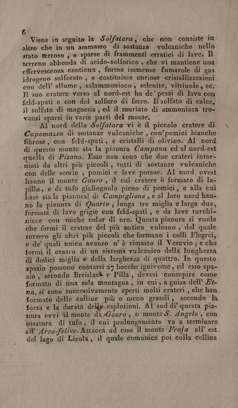 Viene in seguito la So/fatara, che mon consiste in altro che in un ammasso di sostanze vulcaniche nello stato terroso y e sparse di frammenti erratici di lave. Il terreno abbonda di acido-solforico , che vi mantiene una effervescenza continua , forma immense fumarole di gas idrogeno solforato , e costituisce curiose cristallizzazioni con dell’ allume , salammoniaco + selenite, vitriuolo, ec. Il suo cratere verso al nord-est ha de’ pezzi di lava con feld-spati e. con del solfuro di ferro. Il solfato di calce, il solfato di magnesia , ed il muriato di ammoniaca tro- vansi sparsi in varie parti del monte. Al nord della Solfatara vi è il piccolo cratere di Capomazza dì sostanze vulcaniche , con’pomici bianche fibrose, con feld-spati, e cristalli di olivino. Al nord di questo monte sta la pianura Campana ed al nord-est quella di Pisano. Esse non sono che due crateri intor- niati da altri più piccoli , tutti di sostanze vulcaniche con delle scorie ; pomici e lave porose. Al nord ovest hanno il monte Gauro , il cui cratere è formato di la- pillo, e di tufo giallognolo pieno di pomici, e alla cui base sta la pianura] di Campiglione , e al loro nord han- no la pianura di Quarzo , lunga tre miglia e larga due, formata di lave grigie con feld-spati, e da lave turchi- nicce ‘con ‘miche color di oro. Questa pianura si vuole che formi il cratere del più antico vulcano , dal quale sursero gli altrì più piccoli che formano i colli Flegrei, e de' quali unico avanzo n’ è rimasto il Vesuvio ; e che formi il centro di un sistema vulcanico della lunghezza di dodici miglia e della larghezza di quattro. In questo spazio possono contarsi 27 bocche ignivome, ed esso spa- zio, secondo Breislack e Pilla, devesi concepire come formato di una sola montagna, in cui, a guisa dell’ Et- na, si sono successivamente aperti molti crateri , che han formato delle colline più o meno grandi, secondo la forza e la durata. delle-esplosioni. AI sud di! questa pia- nura evvi ‘il monte di /Gauro è 0 monte .S. Angelo, con ossatura di tufo, il cui prolungamento ‘va a terminare all’ Arco-felice. Attacca ad esso il monte Fraja all’ est del lago di Licola, il quale comunica poi colla collina