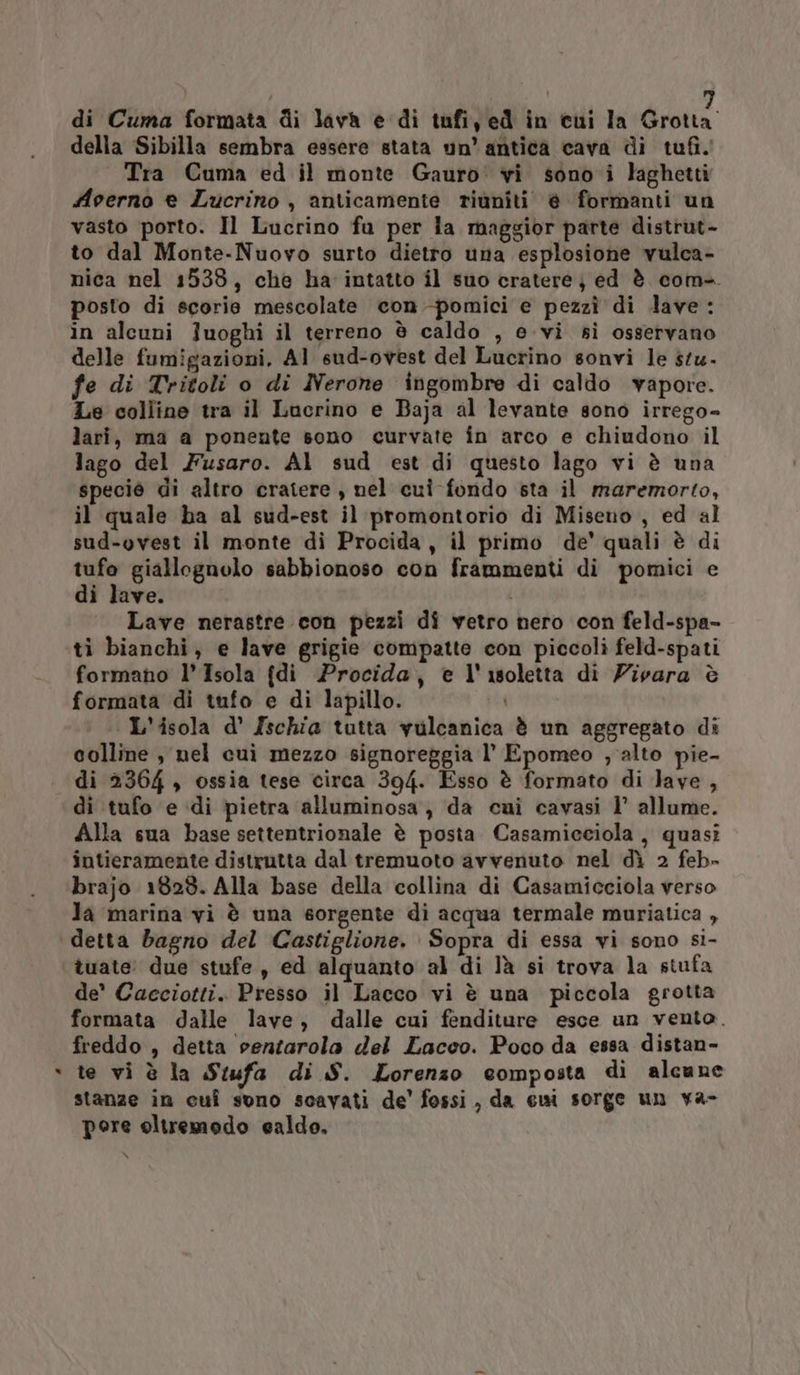 della Sibilla sembra essere stata un’ antica cava di tufi. Tra Cuma ed il monte Gauro' vi sono i laghetti Aoerno e Lucrino, anticamente riuniti. è formanti un vasto porto. Il Lucrino fu per la maggior parte distrut- to dal Monte-Nuovo surto dietro una esplosione vulca- nica nel 1538, che ha intatto il suo cratere} ed è com- posto di scorie mescolate con -pomici e pezzì di dave: in alcuni Juoghi il terreno è caldo , evi sì osservano delle fumigazioni. AI sud-ovest del Lucrino sonvi le stu- fe di Tritoli o di Nerone ingombre di caldo vapore. Le colline tra il Lucrino e Baja al levante sono irrego- lari, ma a poneute sono curvate în arco e chiudono il lago del Fusaro. Al sud est di questo lago vi è una specié di altro cratere, nel cui fondo sta il maremorto, il quale ha al sud-est il promontorio di Miseno , ed al sud-ovest il monte di Procida, il primo de’ quali è di tufo giallognolo sabbionoso con frammenti di pomici e di lave. Lave nerastre con pezzi di vetro hero con feld-spa- ti bianchi, e lave grigie compatte con piccoli feld-spati formano l'Isola {di Procida, e l'isoletta di Zivara è formata di tufo e di lapillo. L'isola d' Ischia tutta vulcanica è un aggregato di colline , nel cuì mezzo signoreggia l' Epomeo , alto pie- di 2364 , ossia tese circa 394. Esso è formato di lave , di tufo e di pietra alluminosa, da cui cavasi 1’ allume. Alla sua base settentrionale è posta Casamicciola, quasi intieramente distrutta dal tremuoto avvenuto nel dì 2 feb- brajo 1828. Alla base della collina di Casamicciola verso la marina vi è una sorgente di acqua termale muriatica , ‘ tuate: due stufe , ed alquanto al di Jà si trova la stufa de’ Cacciotti. Presso il Lacco vi è una piccola grotta formata dalle lave, dalle cui fenditure esce un vento. freddo , detta venzarola del Lacco. Poco da essa distan- te vi è la Stufa di S. Lorenzo composta di alcune stanze in cuî suno scavati de' fossi, da cui sorge un va- pore oltremodo ealdo. x