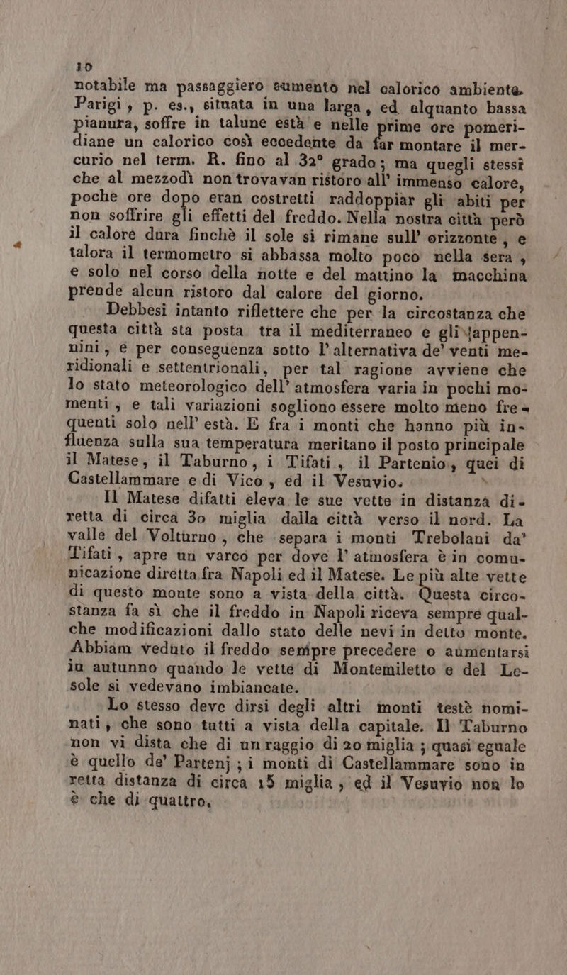 notabile ma passaggiero eumento nel calorico ambiente Parigi, p. es., situata in una larga, ed alquanto bassa pianura, soffre in talune està'e nelle prime ore pomeri- diane un calorico così eccedente da fr montare il mer- curio nel term. R. fino al 32° grado; ma quegli stessî che al mezzodì non trovavan ristoro all’ immenso calore, poche ore gi eran costretti raddoppiar gli ‘abiti per non soffrire gli effetti del freddo. Nella nostra città però il calore dura finchè il sole si rimane sull’ orizzonte se talora il termometro si abbassa molto poco nella sera , e solo nel corso della notte e del mattino la macchina prende alcun ristoro dal calore del giorno. Debbesi intanto riflettere che per la circostanza che questa città sta posta. tra il mediterraneo e gli\\appen- mini, € per conseguenza sotto l’alternativa de’ venti me- ridionali e settentrionali, per tal ragione ‘avviene che lo stato meteorologico dell’ atmosfera varia in pochi mo- menti, e tali variazioni sogliono essere molto meno fre = quenti solo nell’ està. E fra i monti che hanno più in- fluenza sulla sua temperatura meritano il posto principale il Matese, il Taburno, i Tifati, il Partenio quei di Castellammare e di Vico y ed il Vesuvio. \ Il Matese difatti eleva le sue vette in distanza di- retta di circa 3o miglia dalla città verso il nord. La valle del Volturno; che separa i monti Trebolani da’ Tifati, apre un varco per dove l’ atmosfera è in comu- micazione diretta fra Napoli ed il Matese. Le più alte vette di questo monte sono a vista della città. aieota circo- stanza fa sì che il freddo in Napoli riceva sempre qual- che modificazioni dallo stato delle nevi in detto monte. dibbiam veduto il freddo senipre precedere o aùumentarsi io autunno quando le vette di Montemiletto e del Le- sole si vedevano imbiancate. Lo stesso deve dirsi degli altri monti testè nomi- nati, che sono tutti a vista della capitale. Il Taburno non vi dista che di unraggio di 20 miglia ; quasi eguale è quello de’ Partenj ; i monti di Castellammare sono in retta distanza di circa 15 miglia ; ed il Vesuvio non lo è che di quattro, |