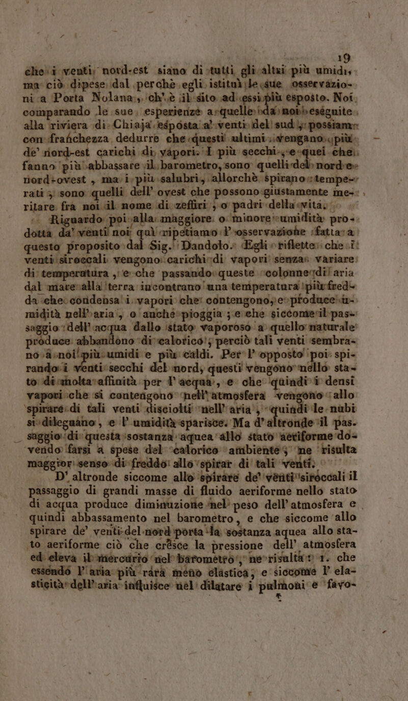 | Lo 19 che» i venti. nord-est siano di;tutti gli altai più umidi, ma ciò dipese dal perchè. egli. istituàle sue osservazio- nica Porta Nolana,, ‘ch'è iib-sito. ad. at pl Noi. comparando .le sue, esperienzè astiueliioi la\mobb eseguite alla riviera di-Chiaja. esposta aventi» del! sud); possiamr con frafichezza dedurre che questi ultimi tengano». più de’ riord-est carichi di, yàpori:'I più secchi-ye-quei .cheì. fanno più abbassare «il. barometro, sono» quelli del» norde» riord&gt;ovest , mavi,più.salubri,. allorchè spiranotempe- rati 3; sono quelli dell’ ovest che possono:giustamente me-:, ritare fra noi «il nome di zeffiri }-o padri della vità, si Ri uardo: poi alla. maggiore. o: minore umidità pro-. dotta da’ venti! n i quì wipetiamo osservazione iÉfattara: questo proposito dal Sig.'' Dandolo» Egli riflette; che .î: venti siroccali. vengono:.carichi di vapori: senza» variare. di: ten ira ,/e-che passandovqueste ‘colonnegdì! aria dal maveralla!terra incontrano una temperatura !piùfred- da «che condensa' i..vapori che: contengono; e» produce! midità neli»aria:, 0 anché-pioggia ;.e che siccomerilpase saggio ‘dell’acqua dallo istato vaporoso a. quello naturale: produce: abbandono ‘di 'calotico!; perciò tali venti sembra- novasnòi più umidi e più caldi. Pet 1 opposto poi: spi- rando. i venti: secchi del mord, questi vengono» nello sta- to ‘dirmnoltavaffinità per l'acqua:, e che quindi densi vapori :che ‘si contengono ‘nell'atmosfera ‘vei “allo ‘spirare. di tali venti disciolti ‘nell'aria, «quindi le nubi sivdileguano , e l’umiditàspariste: Ma d’altronde‘il pas. _ saggio di: questa sostanza ‘aquea allo stato aetiforme do- ‘vendo [farsi a spese del calorico ‘ambiente 3 ne ‘risulta maggiori.senso di freddo! allo ‘spirar di' tali venti: © D' altronde siccome allo ‘spiràre de 'ventisifocoali il passaggio di grandi masse di fluido aeriforme nello stato di acqua produce diminuzione ‘nel’ peso dell'atmosfera e quindi abbassamento nel barometro, e che siccome ‘allo spirare de’ venti:del-nord porta ila sostanza aquea allo sta- to aeriforme ciò che crésce la pressione dell’ atmosfera ed: eleva ibitercurio riel barometid'; nevrisalta:» 1. che essendò l'aria: più-rirà meno elastica; e siccome 1° ela- stigità»dell’'aria influisce nel: dilatare î pulrboni e ‘favo- CIEOA n