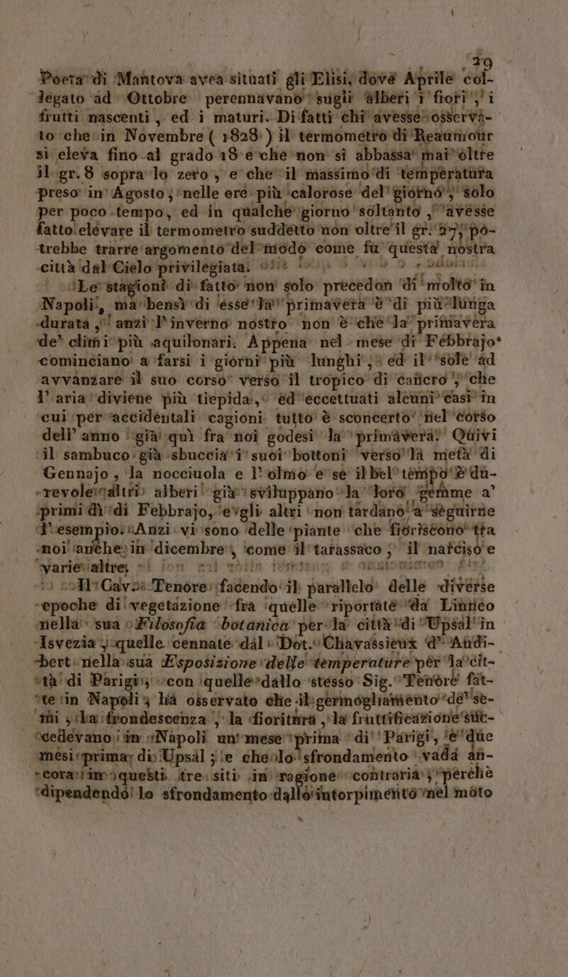 Î } x Poeradi Mantova avea situati gli Elisi, dove Aprile hi Jegato id Ottobre perennavanò sugli alberi ‘i'fioti’;'i frutti mascenti , ed i maturi. DI fatti eha'avresagierd- to che in Novembre ( 1828) il termometro di‘Reauniotir si eleva fino .al grado 18-e che non sì abbassa maî*éltre il .gr.8 sopra lo zero, e'chevil massimo ‘di ‘tempèratàta preso in' Agosto j ‘nelle oré: più ‘calorose del’ giorno” solo per poco .tempo, ed in qualchegiorno soltanto avesse fattolelevare il termometro suddetto non oltre'il gr!'i7);'pò- trebbe trarre'argomento‘del’imodo come fu) questa fibistra .ciuàidel-Cielo privilégiatal Ne +e &gt; 00 3 e dii | ilLe’stagionî di‘ fatto’ non' solo precedon ‘di ‘molto’ în Napoli, ma'bensì ‘di ‘esse ‘Ta primavera è %di più lunga «durata y' anzi:l’inverno nostto. non è chela pritavera de’ clim i più aquilonari. Appena nel. mese ‘di FéBbrajo® cominciano: a ‘farsi i ‘giorni più lunghi; ed il-*sofè ad avvanzare il suo corso” verso il tropico di caficro ') ‘che l’aria’diviene più tiepida, ed'eccettuati aleumi? casi în cui ‘per’raccidértali. cagioni. tutto è sconcerto‘'nel'’cotso dell’ anno ! ‘già! quì fra noi godesi' la primavera! Quivi ‘il sambuco: già ‘sbuccia'i’ suoi ‘bottoni ‘verso'la metà di Gennajo , ‘la nocciuola e l’ olmo e sé il bel tempo ‘@du- -revolenaliti» alberi‘ giù!» svituppano “la ford ‘Herame a iprimi di Febbrajo,‘evgli altri ‘non tardanò''a “sèguiràe A'esempio:sAnzi vi sono ‘delle ‘piante ‘che fioriscono! tha «noi ‘anichesin'dicembre’) icome il'tarassaco 5° il cond ag evarievaltre; sP forno paul nrétin ideato. go nei mierao vito, 0 roM1Cavoe Tenore: facendo‘) parallelo! delle diverse ‘epoche di! vegetazione ‘fra ‘quelle “riportàtéè da Liditéo mella» sua o Filosofia ‘botanica pervla città*di Wpsal“in Isveziajquelle cennate ‘dal»'Dot.vChavassicax dAbdi- -bert.niellaisua Esposizione delle ‘temperature per lacit- “tà di Parigi:;*’con iquelle»dallo ‘stesso’ Sig. Tenore fat- “te tin Napoli3 hià osservato che dbgermoghiamento ‘de? se- ‘ii sla ifrondescenza la fioritàira la fruttificazione sttt- “cedlevano)i;im “Napoli un'’mese’* prima cpl #° amésirprimay di Upsdl je chenlo:!sfrondamento è vada afi- rcorarlim)quebti stre. siti .im agi ‘contraria’ Lt ve ‘dipendendé! lo sfrondamento-dalléiintorpimetito mel moto DS