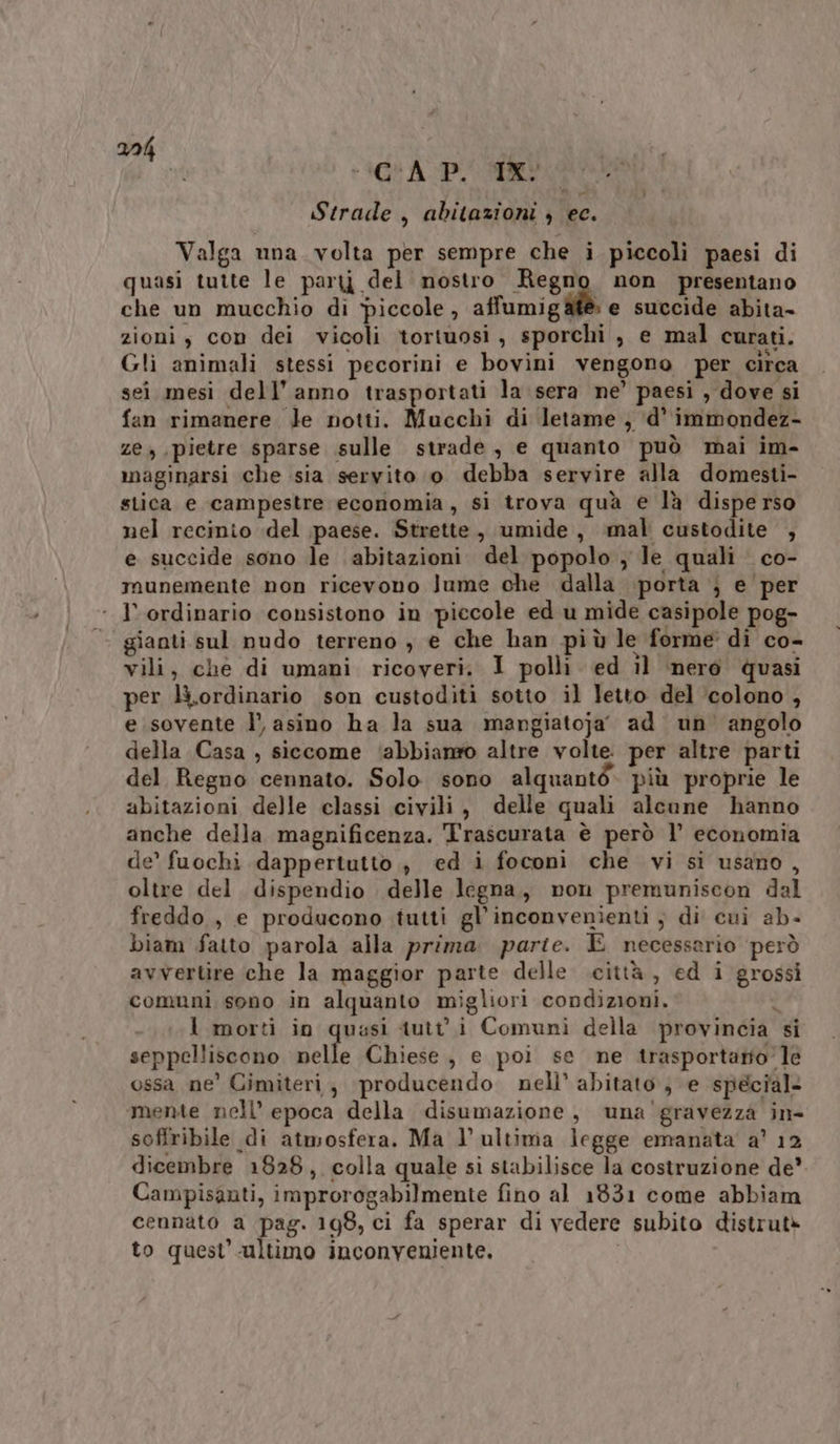 AGR API i Strade, abitazioni ) ec. Valga una volta per sempre che i piccoli paesi di quasi tutte le paryj del nostro Regno non presentano che un mucchio di piccole , affumig Mi e succide abita- zioni, con dei vicoli tortuosi, sporchi , e mal curati. Gli animali stessi pecorini e bovini vengono per circa sei mesi dell’anno trasportati la sera ne’ paesi , dove si fan rimanere Je notti. Mucchi di letame , ‘d’ immondez- ze, pietre sparse sulle strade, e quanto può mai im- maginarsi che sia servito o debba servire alla domesti- stica e campestre economia, si trova quà e là disperso nel recinio del paese. Strette, umide, mal custodite , e succide sono le abitazioni del popolo ) le quali co- munemente non ricevono Jume che dalla porta ; e per l’ ordinario consistono in piccole ed u mide casipole pog- gianti sul nudo terreno , e che han più le forme’ di co- vili, che di umani ricoveri. 1 polli. ed il nero quasi per li.ordinario son custoditi sotto il letto del ‘colono , e sovente l’ asino ha la sua margiatoja’ ad un’ angolo della Casa , siccome ‘abbiano altre volte. per altre parti del Regno cennato. Solo sono alquanté. più proprie le abitazioni delle classi civili, delle quali alcune hanno anche della magnificenza. Trascurata è però 1’ economia de’ fuochi dappertutto, ed i foconì che vi si usano, oltre del. dispendio delle legna, non premuniscon dal freddo , e producono tutti gl’inconvenìenti , di cui ab- biam fatto parola alla prima. parte. E necessario però avvertire che la maggior parte delle città, ed i grossi comuni sono in alquanto migliori condizioni. ù I morti in quasi tutti Comuni della provincia si seppelliscono nelle Chiese, e poi se ne trasportato’ le ossa ne’ Cimiteri, producendo nell’ abitato ; e special: mente nell’ epoca della disumazione, una'gravezza in- soffribile di atmosfera. Ma l’ultima legge emanata a’ 12 dicembre 1828, colla quale sì stabilisce la costruzione de’. Campisauti, improrogabilmente fino al 1831 come abbiam cennato a pag. 198, ci fa sperar di vedere subito distrutè to quest’ultimo inconveniente, |