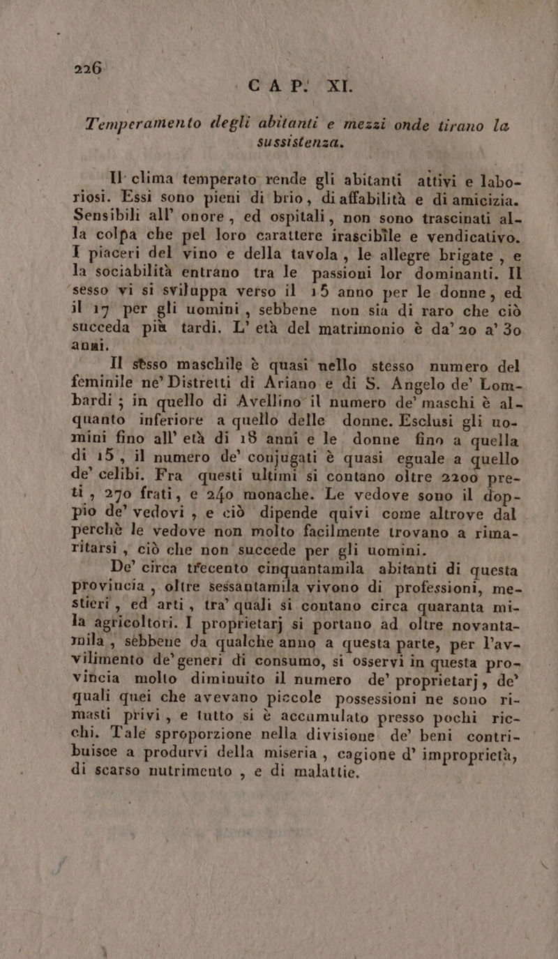 i CA Pi XI. Temperamento clegli abitanti e mezzi onde tirano la sussistenza. Il clima temperato rende gli abitanti attivi e labo- riosi. Essi sono pieni di brio, di affabilità e di amicizia. Sensibili all’ onore , ed ospitali, non-sono trascinati al- la colpa che pel loro carattere irascibîle e vendicativo. I piaceri del vino e della tavola, le allegre brigate , e la sociabilità entrano tra le passioni lor dominanti. Il sesso vi si sviluppa verso il 15 anno per le donne, ed il 17 per gli uomini, sebbene non sia di raro che ciò succeda più tardi, L’ età del matrimonio è da’ 20 a’ 30 anni. Il stsso maschile è quasi nello stesso numero del feminile ne’ Distretti di Ariano e di S. Angelo de’ Lom- bardi ; in quello di Avellino il numero de’ maschi è al- quanto inferiore a quello delle donne. Esclusi gli uo- mini fino all’ età di 18 anni e le. donne fino a quella di 15, il numero de’ conjugati è quasi eguale a quello de’ celibi. Fra questi ultimi si contano oltre 2200 pre- ti, 270 frati, e 240 monache. Le vedove sono il dop- pio de’ vedovi , e ciò dipende quivi come altrove dal perchè le vedove non molto facilmente trovano a rima- ritarsi, ciò che non succede per gli uomini. De’ circa trecento cinquantamila abitanti di questa provincia , oltre fede tao vivono di professioni, me- stieri, ed arti, tra’ quali si contano circa quaranta mi- la agricoltori. I proprietarj si portano ad oltre novanta- mila, sebbene da qualche anno a questa parte, per l’av- vilimento de’ generi di consumo, si osservi in questa pro- vincia molto diminuito il numero de’ proprietarj, de’ quali quei che avevano piccole possessioni ne sono ri- masti privi, e lutto si è accumulato presso pochi ric- chi. Tale sproporzione nella divisione de’ beni contri- buisce a produrvi della miseria , cagione d° improprictà, di scarso nutrimento , e di malattie,