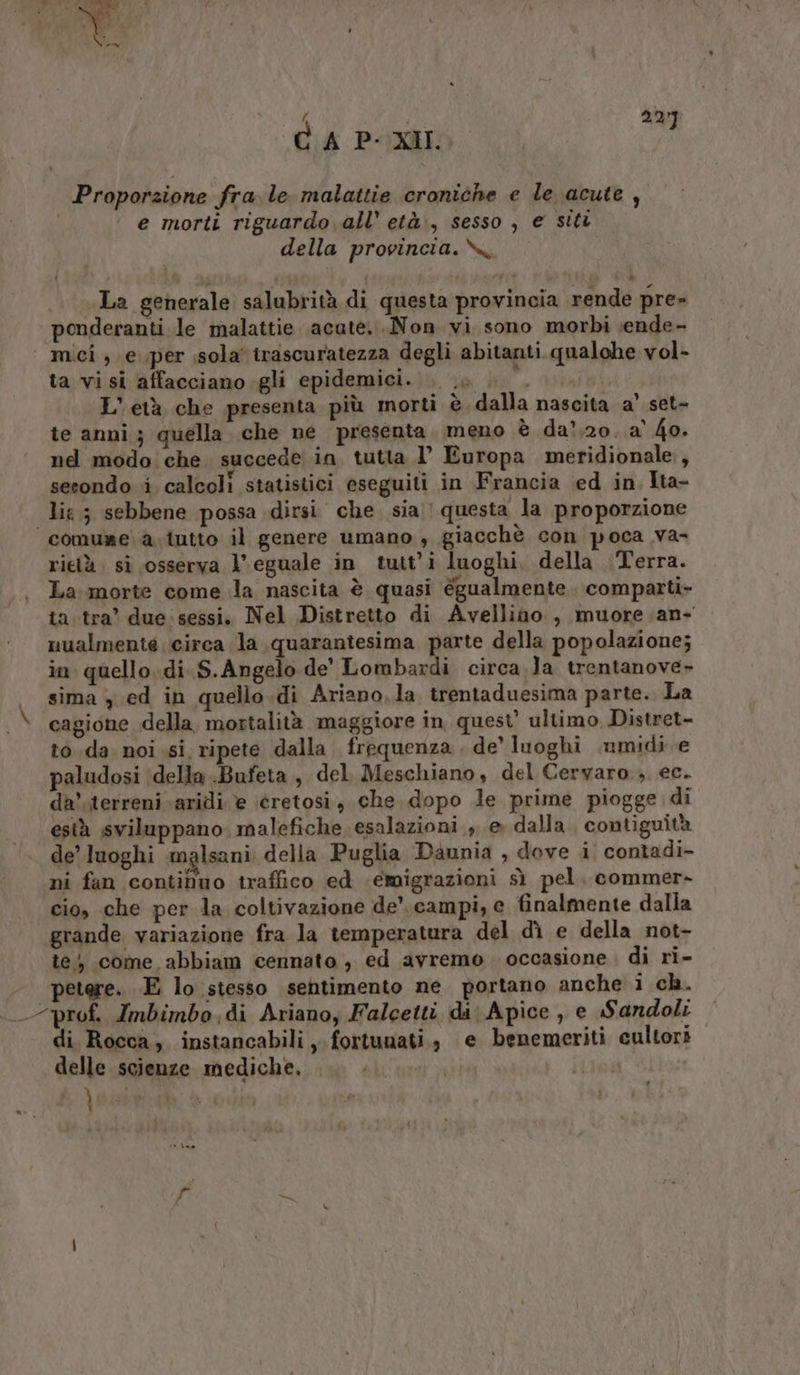 ‘ 292 CA P-XII. ; Proporzione fra. le malattie croniche e le acute , e morti riguardo all’ età., sesso , e sitt della provincia.\x, La generale salubrità di questa provincia rende pre» ponderanti le malattie acute...Non vi sono morbi vende- | mici, e per sola’ trascuratezza degli abitanti qualche vol- ta visi affacciano.gli epidemici. . .. . L'età che presenta più morti è dalla nascita a’ set- te anni; quella che ne presenta. meno è da’,20..a' 4o. nd modo che succede in tutta l’ Europa meridionale, sesondo i. calcoli statistici eseguiti in Francia ed in Ita- lia; sebbene possa dirsi che sia | questa la proporzione comure a tutto il genere umano, giacchè con poca va- rietà: si osserva V\ eguale in tutt’i luoghi, della Terra. La morte come la nascita è quasi égualmente. comparti- ta tra’ due: sessi. Nel Distretto di Avellino, muore .an- nualmente circa la quarantesima parte della popolazione; in quello.di. S.Angelo de' Lombardi circa.la trentanove- | sima y ed in quello.di Ariano,la trentaduesima parte. La (A cagione della, mortalità maggiore in quest’ ultimo Distret- to da. noi si, ripete dalla. frequenza . de’ luoghi .umidi e paludosi della .Bufeta , del Meschiano, del Ceryaro.; ec. da’.terreni aridi è éretosi, che. dopo le prime piogge di està sviluppano malefiche esalazioni , e» dalla. contiguità de’ luoghi malsani: della Puglia Daunia , dove i. contadi- ni fan continuo traffico ed emigrazioni sì pel. commer- cio, che per la coltivazione de’. campi, e finalmente dalla grande variazione fra la temperatura del dì e della not- te; come abbiam cennato , ed avremo. occasione. di ri- - petere. E lo stesso sentimento ne. portano anche i ch. prof. Imbimbo.di Ariano, Falcetti di Apice , e Sandoli di Rocca, instancabili, fortunati, e benemeriti cultori delle scienze mediche. PATAETTO | i