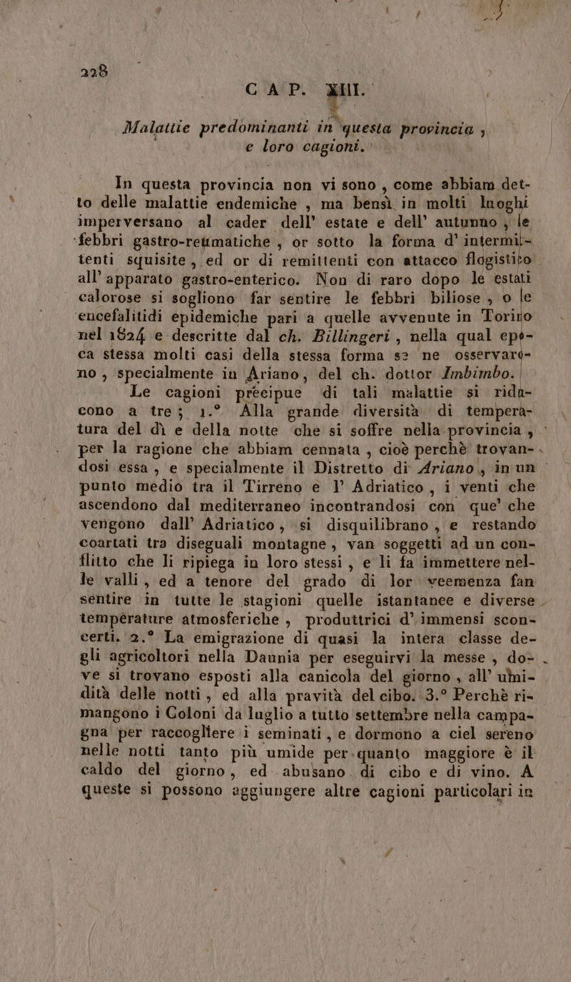 CAP. DI. Malattie predominanti in ‘questa provincia ; e loro cagioni.. In questa provincia non vi sono, come abbiam det- to delle malattie endemiche , ma bensì in molti luoghi imperversano al cader dell’ estate e dell’ autunno ; le ‘febbri gastro-rettmatiche , or sotto la forma d’ intermil- tenti squisite, ed or di remittenti con attacco flagistito all’ apparato gastro-enterico. Non di raro dopo le estati calorose si sogliono far sentire le febbri biliose , Pie encefalitidi epidemiche pari a quelle avvenute in Toriro nel 1824 e descritte dal ch. Billingeri , nella qual eps- ca stessa molti casi della stessa forma s? ne osservard- no , specialmente in Ariano, del ch. dottor Zmbimbo. | Le cagioni precipue di tali malattie si rida- cono a tre; 1.° Alla grande diversità di tempera- tura del dì e della notte che si soffre nelia provincia , per la ragione che abbiam cennata , cioè perchè trovan-. dosì essa, e specialmente il Distretto di Ariano, inun punto medio tra il Tirreno e 1’ Adriatico, i venti che ascendono dal mediterraneo incontrandosi con que’ che vengono dall’ Adriatico, si disquilibrano, e restando coartati tra diseguali montagne , van soggetti ad un con- flitto che li ripiega in loro stessi, e li fa immettere nel- le valli, ed a tenore del grado di lor veemenza fan sentire in tutte le stagioni quelle istantanee e diverse. temperature atmosferiche , produttrici d’ immensi scon- certi. 2.° La emigrazione di quasi la intera classe de- gli agricoltori nella Daunia per eseguirvi la messe , do- ve sì trovano esposti alla canicola del giorno , all’ umi- dità delle notti, ed alla pravità del cibo. .3.° Perchè ri- mangono ì Coloni da luglio a tutto settembre nella campa- gna per raccogliere i seminati, e dormono a ciel sereno nelle notti tanto più umide per.quanto maggiore è il caldo del giorno, ed abusano. di cibo e di vino. A queste si possono aggiungere altre cagioni particolari in