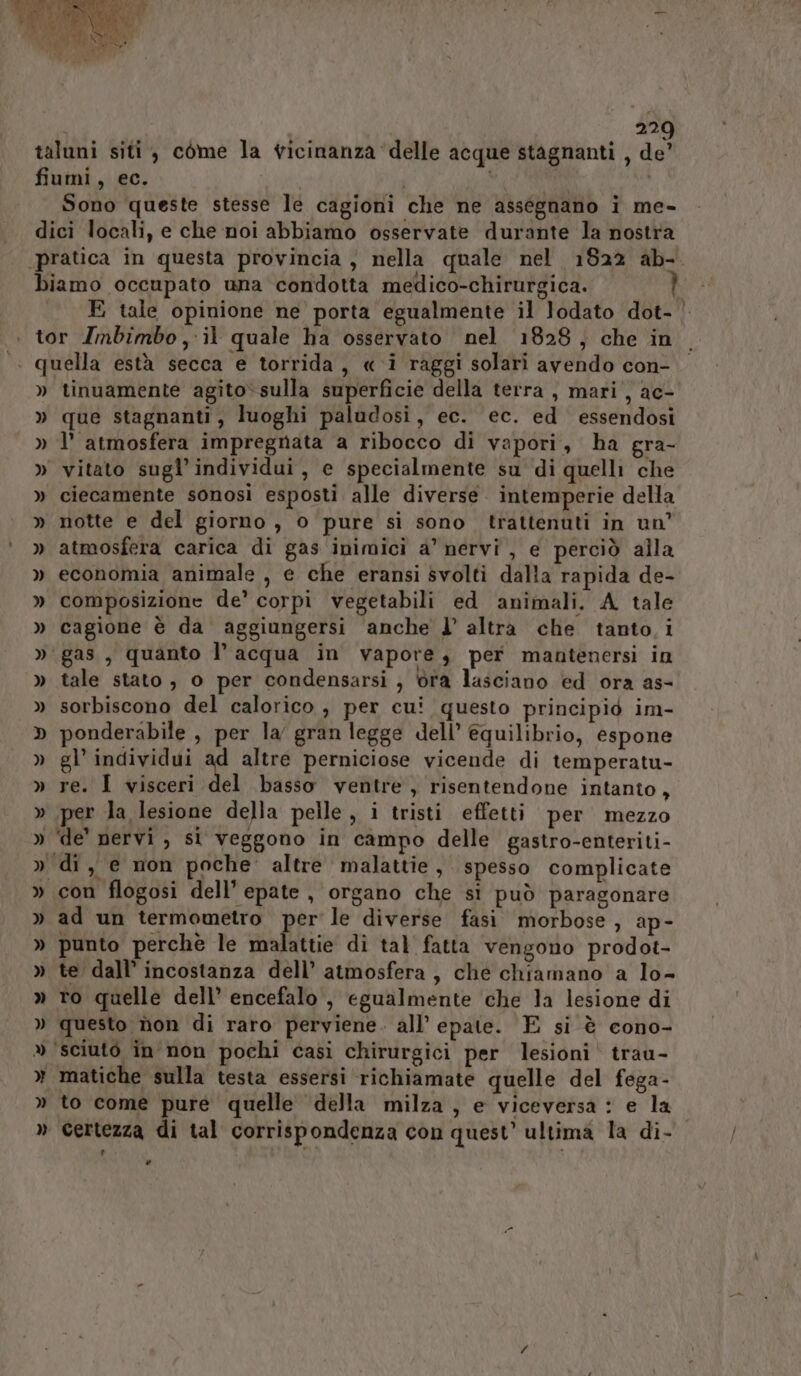 Sono queste stesse le cagioni che ne assegnano i me- E tale opinione ne porta egualmente il lodato dot- | » » = tinuamente agito» sulla superficie della terra , mari, ac- que stagnanti, luoghi paludosi, ec. ec. ed essendosi l’ atmosfera impregnata a ribocco di vapori, ha gra- vitato sugl’ individui, e specialmente su di quelli che ciecamente sonosi esposti alle diverse. intemperie della notte e del giorno, 0 pure si sono trattenuti in un’ atmosfera carica di gas inimici a’ nervi, e perciò alla economia animale , e che eransi svolti dalla rapida de- composizione de’ corpi vegetabili ed animali. A tale cagione è da aggiungersi anche l’ altra che tanto i tale stato , 0 per condensarsi , ra lasciano ed ora as- sorbiscono del calorico , per cui questo principio im- ponderabile , per la gran legge dell’ equilibrio, espone gl’ individui Ri altre perniciose vicende di temperatu- re. I visceri del basso ventre, risentendone intanto, per la lesione della pelle , i tristi effetti per mezzo con flogosi dell’ epate , organo che si può paragonare ad un termometro per le diverse fasi morbose , ap- punto perche le malattie di tal fatta vengono prodot- te dall’ incostanza dell’ atmosfera, che chiamano a lo- to quelle dell’ encefalo, egualmente che la lesione di questo non di raro perviene. all’ epate. E si è cono- matiche sulla testa essersi richiamate quelle del fega- to come pure quelle della milza, e viceversa: e la Certezza di tal corrispondenza con quest’ ultima la di- #.. Li