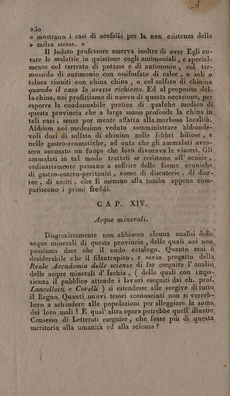 » mostrano i, casi di acefalia per la non esistenza della » milza stessa. » Il lodato professore osserva inoltre di aver Egli cu- rate le malattie in quistione cogli antimoniali , e special- mente col tartrato di potassa e di antimonio , col ter- mossido di antimonio con ossifosfato di calce, o soli o talora riuniti con china china , o col solfato di chinina quando il caso lo avesse richiesto. Ed al proposito del- la china; noi profittiamo di nuovo di questa occasione, per esporre la condannabile pratica di qualche medico di questa provincia che a larga mano profonde la china in, tali casi, senza por mente affatto alla morbosa località. Abbiam noi medesimo veduto somministrare. abbonde- voli dosi di solfato di chinino nelle febbri biliose , e nelle gastro-reumatiche, ad onta che gli ammalati aves- sero accusato un fuogo che loro divorava le visceri. Gli ammalati in tal modo trattati se resistono all’ acuzie , ordinariamente passano a soffrire delle forme croniche di gastro-entero-peritoniti , come di disenterie., di diar- ree, di asciti, che li menano alla tomba appena com- pariscono i primi freddi. \ CAP. XIV. Acque minerali. Disgraziatamente non abbiamo alcuna analisi delle. acque minerali di questa provincia , delle quali noi non, possiamo dare che il nudo catalogo. Quanto mai è desiderabile che il filantropico ; e savio progetto della Reale Accademia delle scienze di far cseguire 1° analisi delle acque minerali d’ Ischia , ( delle quali con impa- zienza il pubblico attende i lavori eseguiti dai ch. prof. Lancellotti e Covelli ) si estendesse alle sorgive di tutto il Regno. Quanti nuovi tesori sconosciuti non si verreb- bero a schiudere alle popolazioni per alleggiare la soma dei loro mali ! E qual’ altra opera potrebbe quell’ illustre Consesso di Letterati eseguire , che fosse più di questa meritoria alla umanità ed alla scieuza ?