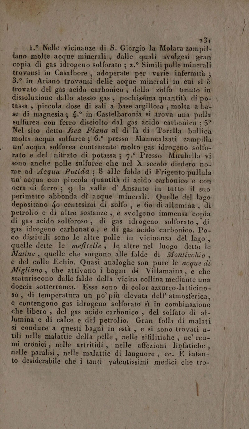 i.° Nelle vicinanze di S. Giorgio la Molara zampil- lano molte acque minerali, dalle quali svolgesi gran copia di gas idrogeno solforato ; 2.° Simili polle minerali trovansi in Casalbore, adoperate per varie infermità ; 3.° in Ariano trovansi delle acque minerali in cui si è trovato del gas acido carbonico , dello zolfo tenuto in dissoluzione dallo stesso gas , pochissima quantità di po- |, tassa , piccola ‘dose di sali a base argillosa , molta ‘a ba- se di magnesia; 4.° in Castelbaronia si trova una polla sulfurea. con ferro disciolto dal gas acido carbonico ; 5° Nel sito detto: Zsca Piana al di là di Torella bullica molta acqua solfurea ; 6.° presso Manocalzati zampilla un’. acqua solfurea contenente’ molto gas idrogeno solfo- rato e del nitrato di potassa j} 7.° Presso Mirabella vi sono anche polle sulfuree che nel X secolo diedero no- me ad dceqgua Putida ; $ alle falde di Frigento pullula un’ acqua con piccola quantità di acido carbonico ‘e con ocra di ferro ; 9 la valle d’' Ansanto in tutto il suo perimetro abbonda dî acque minerali. Quelle del lago depositano /4o centesimi di zolfo , e 60: di allumina , di petrolio e di altre sostanze , e svolgono immensa copia di gas acido solforoso, di gas idrogeno solforato, di gas idrogeno carbonato, e di gas acido carbonico. Po- co dissimili sono le altre polle in vicinanza dèl lago, quelle deite le mefitelle , le altre nel luogo detto le Matine ,- quelle che sorgono alle falde di Monticchio , e del colle Echio. Quasi analoghe son pure le acque di Migliano, che attivano î bagni da Villamaina, e che scaturiscono dalle falde della vicina collina mediante una doccia sotterranea. Esse sono di color azzurro-latticino- so, di temperatura un po’ più elevata dell’ atmosferica, e contengono gas idrogeno solforato sì in combinazione . che libero , del gas acido carbonico , del solfato di a}- lumina e di calce e del petrolio. Gran folla di malati si conduce a questi bagni in està , e si sono trovati u= tili nelle malattie della pelle, nelle sifilitiche, ne’ reu- mi cronici, nelle artritidi, nelle affezioni linfatiche, nelle paralisi , nelle malattie di languore , ec. È intan- to desiderabile che i tanti valentissimi medici che tro-