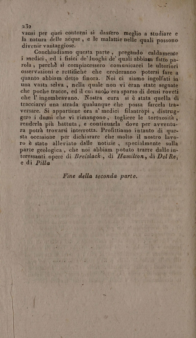 vansi per quei contorni sì dassero meglio a studiare e la natura delle acque , e le malattie nelle quali possono divenir vantaggiose. y Conchiudiamo questa parte, pregando caldamente i medici, ed i fisici de’ luoghi de’ quali abbiam fatto pa- rola, perchè si compiacessero comunicarei le ulteriori osservazioni e rettifiche che crederanno potersi fare a quanto abbiam detto finora. Noi ci siamo ingolfati in una vasta selva , nella quale non vi éran state segnate che poche tracce, ed il cui suolo era sparso di densi roveti che l’ingombravano. Nostra eura si è stata quella di versare. Si appartiene ora a' medici filantropi , distrug- gere i dumi che vi rimangono ,. togliere le tortuosità , renderla più battuta, e continuarla dove per avventu- ra potrà trovarsi interrotta. Profittiamo intanto di que- sta occasione per dichiarare che molto il nostro lavo- ro è stato alleviato dalle notizie , specialmente sulla parte geologica , che noi abbiam potuto trarre dalle in- teressanti opere di Breislack., di Hamilton, di Del Re, e di Pilla Fine della seconda parte. at St <<