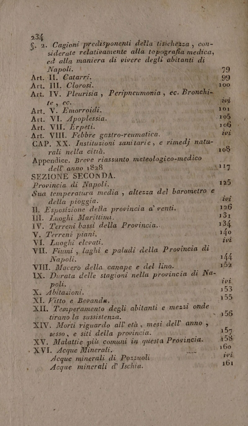 G. 2. Cagioni predisponenti della tisichezza , con- siderate relativamente alla topografia medica, cea alla maniera di vivere degli abitanti di Napoli. | È RISP 79 Art. Il. Catarri. IRR ARR 09 Art. II. Clorosi. i (100 Art. IV. Pleurisia , Peripneumonia , ec. Bronchi= | LE, gpil€) | | si Art. V. Emorroidi. MONT Art. VI. Apoplessia. EE 105 Art. VII. Erpeti. | 106 > - Art. VIII. Febbre gastro-reumatica. CAP. XX. Instituzioni sanitarie, e rimedj natu- | rali nella citià. | 109 Appendice. Brere riassunto meteologico-medico . dell’ anno 1828  ay&amp;117 SEZIONE SECONDA. xl Provincia di Napoli. ai 125 Sua temperatura media , altezza del barometro e I della pioggia. tei Ml. Esposizione della provincia a’ venti. 126 Ul. Luoghi Marittimi. 131 IV. Terreni bassi della Provincia.. 134. V. Terreni piani. i 140 VI. Luoghi elevati. ivi VII. Fiumi , laghi e paludi della Provincia di Napoli. | i 144 VII. Macero della canape e del lino. 152 IX. Durata delle stagioni n lla provincia di Na- poli. i ivi X. Abitazioni. i | 153 XI. Fitto e Beoanda. 159 XII. Temperamento degli abitanti e mezzi onde tirano la sussistenza. (»,156 XIV. Morti riguardo all’ età , mesi dell anno , è sesso, e siti della provincia. i 157 XV. Malattie più comuni in questa Provincia. 158 XVI. Acque Minerali. | det 160 ivi Acque minerali di Pozzuoli i Acque minerali d' Ischia. 0 101