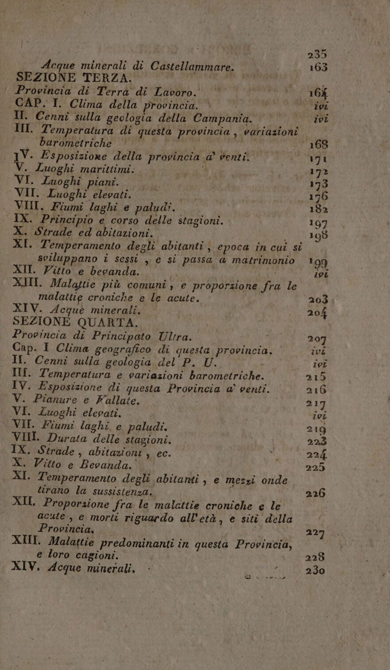 . SEZIONE TERZA. sla o Provincia di Terra di Lavoro. ! , CAP. IT. Clima della provincia. È ' II. Cenni sulla geologia della Campania. barometriche 1V. Esposizione della provincia a’ venti. V. Luoghi marittimi: . d VI. Luoghi piani. VII. Luoghi elevati. . VINI, Fiumi laghi e paludi. IX. Principio e corso delle stagioni. X. Strade ed abitazioni. sviluppano i sessi , e si passa a matrimonio XII. Vitto e bevanda. Ma X.MI. Malattie più comuni, e proporzione fra le malattie croniche e le acute. XIV. Acque minerali. SEZIONE QUARTA. Provincia di Principato Ultra. Cap. I Clima geografico di questa provincia, ‘ I. Cenni sulla geologia del P. U. IT. Temperatura e variazioni barometriche. IV. Esposizione di questa Provincia a’ venti. V. Pianure e Fallate. i VI. Zuoghi elevati. VII. Fiumi laghi. e paludi. VII. Durata delle stagioni. IX. Strade, abitazioni , ec. X. Vitto e Bevanda.” © XI. Temperamento degli abitanti , e messi onde tirano la sussistenza. i; XII Proporzione fra le malettie croniche e le acute, e morit riguardo all’età, e siti della Provincia, XII. Malattie predominanti in questa Provincia, e loro cagioni. XIV. Acque minerali. a pai ay