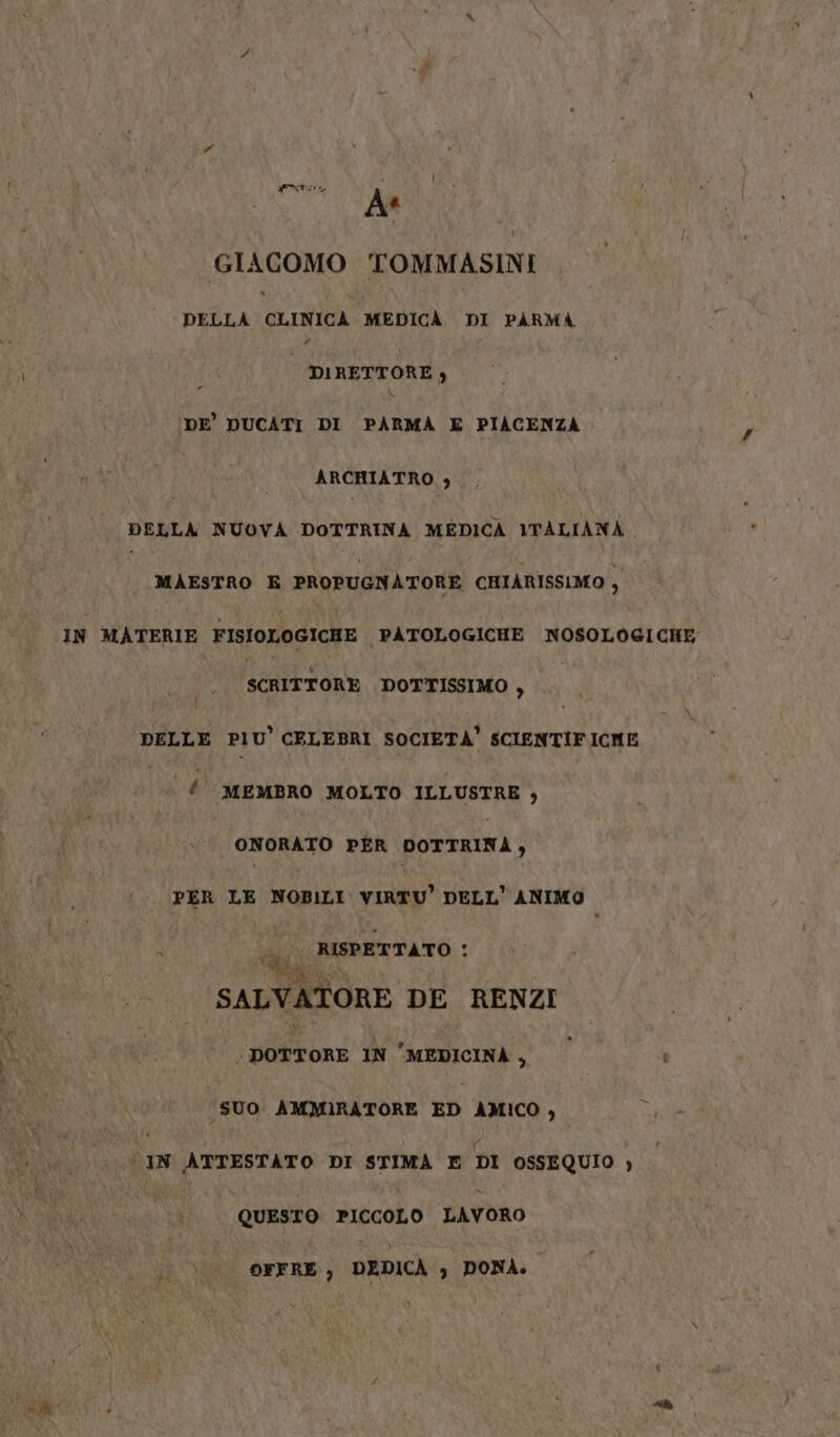 GIACOMO TOMMASINI DELLA GLINIOA MEDICÀ DI PARMA DIRETTORE) 'DE' DUCATI DI PARMA E PIACENZA ARCHIATRO , DELLA NUOVA DOTTRINA MEDICA ITALIANA, MAESTRO E PROPUGNATORE CHIARISSIMO , IN MATERIE FISIOLOGICHE PATOLOGICHE NOSOLOGICHE SCRITTORE DOTTISSIMO , DELLE PIU CELEBRI SOCIETÀ’ SCIENTIFICHE È MEMBRO MOLTO ILLUSTRE , ONORATO PER DOTTRINA, PER LE NOBILI VIRTU’ DELL’ ANIMO Li Ale. Sp è RISPETTATO a SALVATORE DE RENZI ; portar IN MEDICINA, © ‘ SUO AMMIRATORE xD AMICO , i te ATTESTATO DI STIMA E DI OSSEQUIO } QUESTO PICCOLO LAVORO OFFRE ) DEDICA &gt; DONA. wi