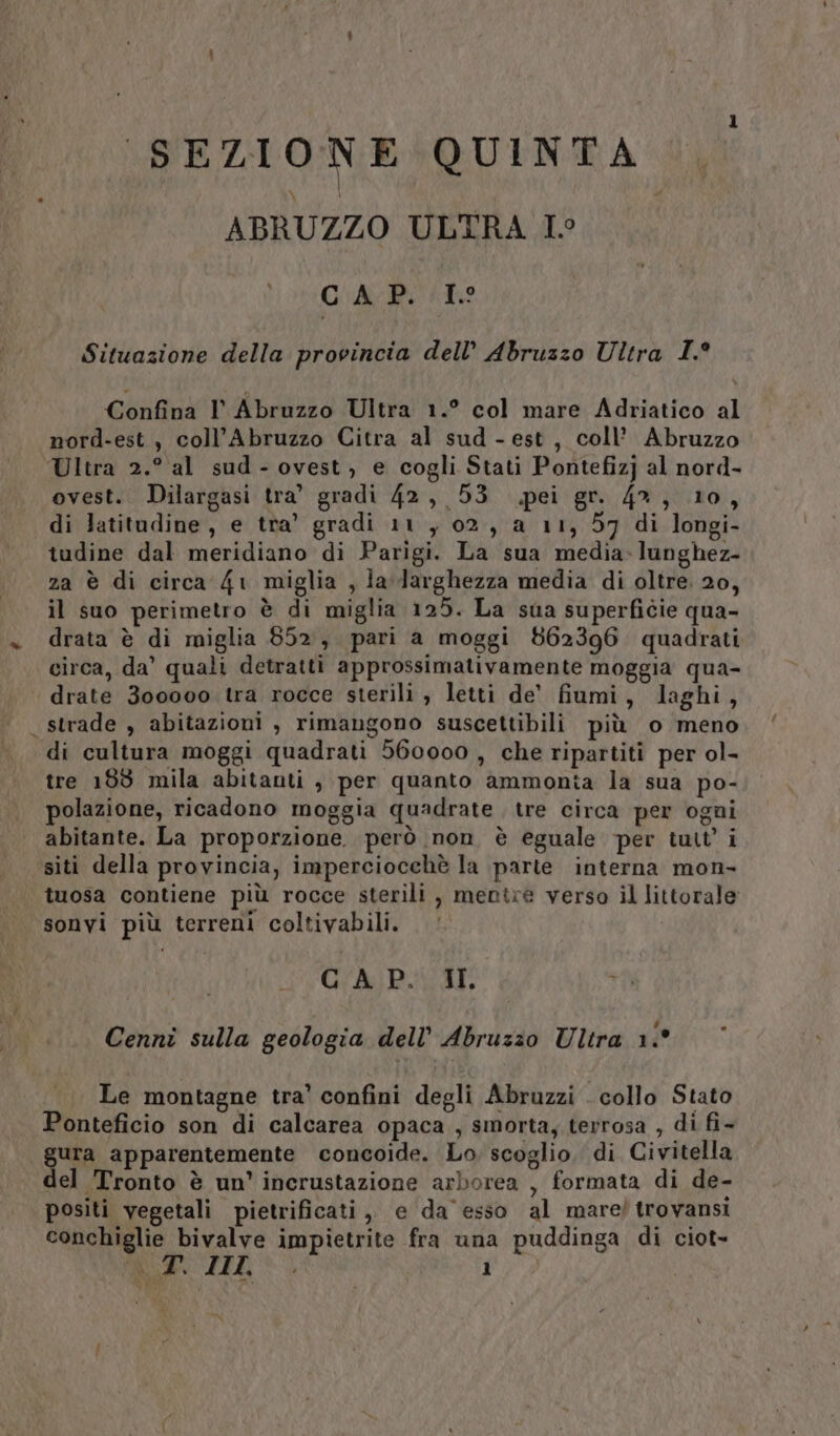 SEZIONE QUINTA ABRUZZO ULTRA I° CAP. To Situazione della provincia dell’ Abruzzo Ultra I.° Confina I Abruzzo Ultra 1.° col mare Adriatico al nord-est, coll’Abruzzo Citra al sud - est, coll’ Abruzzo Ultra 2.° al sud-ovest, e cogli Stati Pontefizj al nord- ovest. Dilargasi tra’ gradi 42, 53 pei gr. 4%, 10, di latitudine, e tra’ gradi 11, 02, a 11, 57 di longi- tudine dal meridiano di Parigi. La sua media-lunghez- za è di circa 41 miglia , ladarghezza media di oltre. 20, il suo perimetro è di miglia 125. La sua superficie qua- drata è di miglia 852, pari a moggi 862396 quadrati circa, da’ quali detratti approssimativamente moggia qua- | drate 300000 tra rocce sterili , letti de’ fiumi, laghi, strade , abitazioni , rimangono suscettibili più o meno di cultura moggi quadrati 560000 , che ripartiti per ol- tre 189 mila abitanti , per quanto ammonia la sua po- polazione, ricadono moggia quadrate tre circa per ogni abitante. La proporzione. però non è eguale per tutt’ i siti della provincia, imperciocchè la parte interna mon- tuosa contiene più rocce sterili , mentre verso il littorale sonvi più terreni coltivabili. (Ro CAP. II i Cenni sulla geologia dell’ Abruzzo Ultra 1° Le montagne tra’ confini degli Abruzzi . collo Stato Ponteficio son di calcarea opaca , smorta; terrosa , di fi- gura apparentemente concoide. Lo. scoglio. di Civitella del Tronto è un’ inerustazione arborea , formata di de- positi vegetali pietrificati, e da esso al mare/ trovansi conchiglie bivalve impietrite fra una puddinga di ciot-