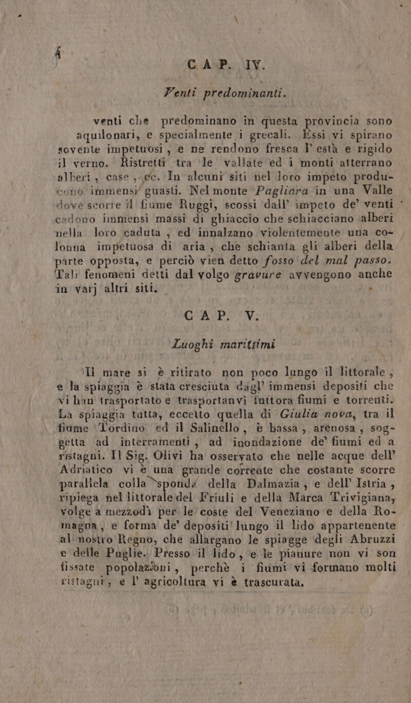 Venti predominanti. venti che predominano in questa provincia sono aquilonari, e specialmente i grecali. Essi vi spirano sovente impetuosi, e ne rendono fresca |’ està e rigido il verno. Ristretti tra ‘le vallate ed i monti atterrano alberi, case , ec. In alcuni siti nel loro impeto produ- coro immensi’ guasti. Nel monte Pagliara ‘in una Valle dove scorre il fiume Ruggi, scossi dall’ impeto de’ venti cadono immensi massi di ghiaccio che schiacciano ‘alberi nella. loro caduta , ed innalzano violentemente una co- lonna impetuosa di aria, che schianta gli alberi della parte opposta, e perciò vien detto fosso del mal passo, Tali fenomeni detti dal volgo grarure avvengono anche in varj altri siti. SI, VEE CAP. V. Luoghi marittimi Il mare si è ritirato non poco lungo il littorale , e la spiaggia è stata cresciuta dagl’ immensi depositi che vi han trasportato e trasportanvi fattora fiumi e torrenti. La spiaggia tatta, eccetto quella di Giulia nova, tra il fiame Tordino ed il Salinello, è bassa, arenosa, sog- getta ‘ad interramenti , ad inondazione de’ fiumi ed a ristagni. Il Sig. Olivi ha osservato che nelle acque dell’ Adriatico vi è una grande corteate che costante scorre parallela colla Sspond4 della Dalmazia } e dell’ Istria , ripiega nel littorale del Friuli e della Marca Trivigiana; volge a mezzodì per le coste del Veneziano e della Ro- magna, e forma de' depositi‘ lungo il lido appartenente . al nostro Regno, che allargano le spiagge degli Abruzzi e delle Puglie. Presso il lido, ‘e le pianure non vi son fissate popolazioni, perchè i fiumi vi formano molti ristagnt, e l’ agricoltura vi è trascurata, /