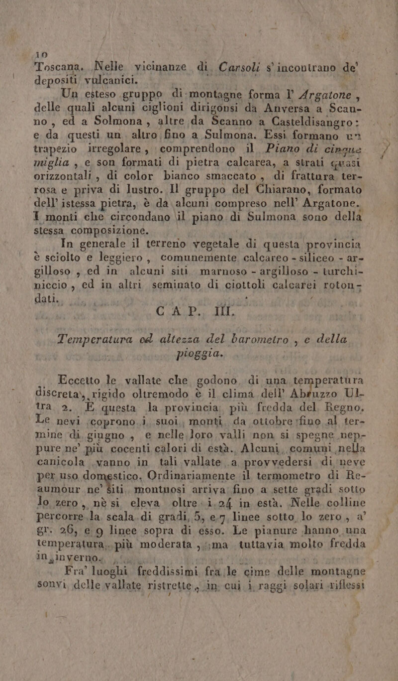 Toscana. Nelle vicinanze di. Carsoli s'incontrano de depositi, vulcanici. Un esteso gruppo di:montagne forma ]’ Argatone Ù delle quali alcuni ciglioni dirigonsi da Anversa a Scan- no, ed a Solmona, altre da Scanno a Casteldisangro: e da questi un altro fino a Sulmona. Essi formano uv trapezio irregolare, comprendono il Piano di pia miglia ,.e son formati di pietra calcarea, a strati aras orizzontali, di color bianco smaccato , di frattara it rosa e priva di lustro. Il gruppo del Chiarano, formato dell’ istessa pietra, è da alcuni compreso nell’ Argatone. I monti che circondano \il piano di Sulmona sono della stessa composizione. In generale il terreno ‘vegetale di questa. provincia è sciolto e leggiero , comunemente, calcareo - siliceo - ar- Gilles ».ed in alcuni siti. marnoso - argilloso - turchi- niccio, ed in altri seminato di ciottoli calcarei roton- dati., i.) PIBRTA ME pe U ALE ZLI, Temperatura od altezza del baromeiro , e della pioggia. Eccetto le vallate che godono, di una te peratùura discreta), rigido oltremodo è il clima dell’ Abruzzo Ul tra. 2, È questa la provincia; più. fredda del Regno. Le nevi (coprono, i, suoi,, monti, da ottobre fino al ter- mine di giugno , € nelle loro valli non si spegne .nep- pure ne’ più cocenti calori di està. Alcuni, comuni nella canicola .vanno in tali. vallate .a, provvedersi di meve per uso domestico, Ordinariamente il termometro di Re- aumMmour ne' Giti montuosi arriva’ fino a sette gradi sotto lo zero ,, nè si eleva oltre: i.24 in està. Nelle colline percorre.la. scala.di gradi, 5; e-7, linee sotto lo zero, a’ gr. 26, e 9 linee sopra di esso. Le pianure , hanno una iemperatura, ‘più moderata ,;;ma tuttavia molto fredda in inverno, ly Fra’ luoghi freddissimi fra le” cime delle montagne sonvi, delle vallate ristrette, in; cui i ra ggi solari riflessi