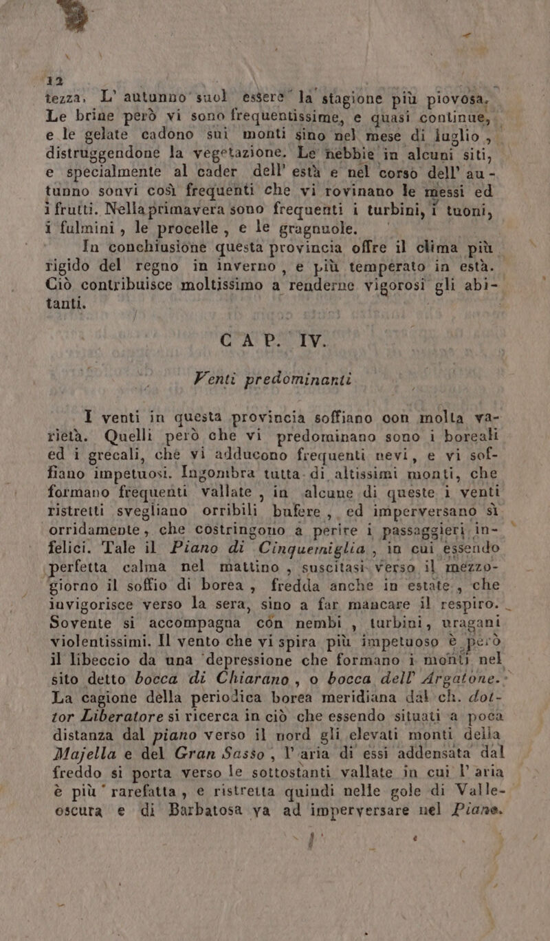 x 12 tezza, L° autunno’ suol essere” la stagione più piovosa. Le brine però vi sono frequentissime, e quasi continue, e le gelate cadono sui monti sino nel mese di luglio , ì distruggendone la vegetazione. Le nebbie in alcuni siti, e specialmente al ‘cader dell’ està e' nel corso dell’ au - tunno sonvi così frequenti che vi rovinano le messi ed i frutti. Nellaprimavera sono frequenti i turbini, 1 tuoni, i fulmini, le procelle, e le gragnuole. ’ In conchiusione questa provincia offre il clima più. rigido del regno in inverno, e più temperato in està. Ciò contribuisce moltissimo a renderne vigorosi gli abi- tanti. CAP. IV. Venti predominanti I venti in questa provincia soffiano con molta va- rietà. Quelli però che vi predominano sono i boreali ed i grecali, ché vi adducono frequenti nevi, e vi sof- fiano impetuosi. Ingombra tutta. di altissimi monti, che formano frequenti vallate , in salcune di queste i venti ristretti svegliano orribili bufere, ed imperversano sì orridamente, che costringono a perire i passaggieri in- felici. Tale il Piano di Cinquemiglia, in cui essendo perfetta calma nel mattino , suscitasi. verso il mezzo- giorno il soffio di borea , fredda anche in estate, che iuvigorisce verso la sera, sino a far mancare il respiro. Sovente si accompagna con nembi , turbini, uragani violentissimi. Il vento che vi spira più impetuoso è però il libeccio da una ‘depressione che formano i monti nel sito detto bocca di Chiarano, o bocca dell’ Argatone.» La cagione della periodica borea meridiana dal ch. dot- tor Liberatore si ricerca in ciò che essendo situati a poca distanza dal piano verso il nord gli elevati monti della Majella e del Gran Sasso, Varia di essi addensata dal freddo si porta verso le sottostanti vallate în cui l’aria è più rarefatta, e ristretta quindi nelle gole di Valle- oscura e di Barbatosa ya ad imperversare nel Piane. - $i e Pi