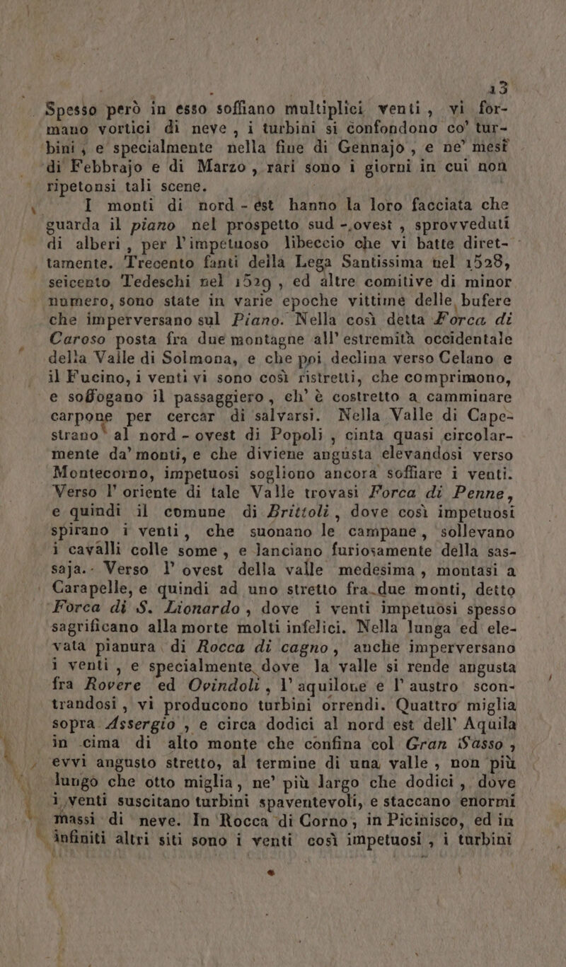 mano vortici di neve , i turbini si confondono co’ tur- ripetonsi tali scene. I monti di nord-est hanno la loro facciata che guarda il piano nel prospetto sud -,ovest , sprovveduti di alberi, per l’impetuoso libeccio che vi batte diret- - tamente. Trecento fanti della Lega Santissima nel 1529, seicento Tedeschi nel 1529 , ed altre comitive di minor numero, sono state in varie epoche vittime delle, bufere che imperversano sul Piano. Nella così detta Forca di Caroso posta fra due montagne all’ estremità occidentale delta Valle di Solmona, e che ppi declina verso Celano e il Fucino, i venti vi sono così ristretti, che comprimono, e soBogano il passaggiero, ch’ è costretto a camminare carpone per cercar di salvarsi. Nella Valle di Cape- strano‘ al nord - ovest di Popoli , cinta quasi eircolar- mente da’ monti, e che diviene angusta clevandosi verso Montecorno, impetuosi sogliono ancora soffiare i venti. Verso l’ oriente di tale Valle trovasi Forca di Penne, e quindi il comune di Zrittoli, dove così impetuosi spirano i venti, che suonano le campane, sollevano saja.- Verso 1’ ovest della valle medesima, montasi a Carapelle, e quindi ad uno stretto fra_due monti, detto î sagrificano alla morte molti infelici. Nella lunga ‘ed ele- vata pianura di Rocca di cagno, anche imperversano i venti, e specialmente dove la valle si rende angusta fra Rovere ed Ovindoli, l’aquilone e l’ austro. scon- trandosi, vi producono turbini orrendi. Quattro miglia sopra Assergio , e circa dodici al nord est dell’ Aquila in .cima di alto monte che confina col Gran iSasso , evvi angusto stretto, al termine di una valle , non più lungo che otto miglia, ne’ più largo che dodici ,, dove massi di neve. In ‘Rocca di Corno; in Picinisco, ed in infiniti altri siti sono i venti così impetuosi , i turbini d4 | : hi ® i