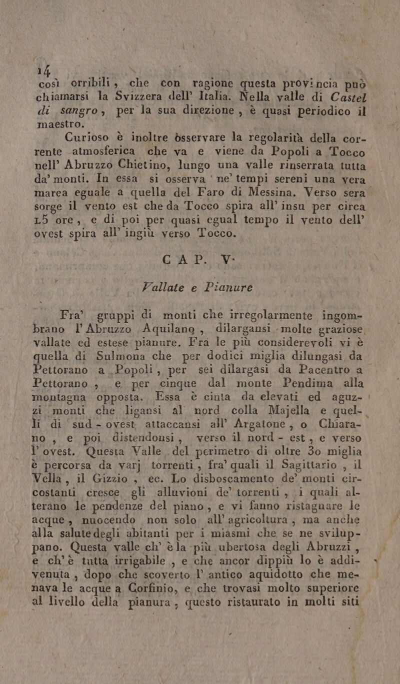 a orribili, .che .con ragione questa prov!ncia può chiamarsi la Svizzera dell’ Italia. Nella valle di Castel di sangro, per la sua direzione , è quasi periodico il maestro. | Curioso è inoltre bsservare la regolarità della cor- rente atmosferica che va e viene da Popoli a Tocco nell’ Abruzzo Chietino, lungo una valle rinserrata tutta da’ monti. In essa si osserva ' ne’ tempi sereni una vera marea eguale a quella del Faro di Messina. Verso sera. sorge il vento est che da Tocco spira all’ insu per circa L5 ore, e di poi per quasi egual tempo il vento dell’ ovest spira all’ ingiù verso Tocco. (OA PIC da Vallate e Pianure Fra' gruppi di monti che irregolarmente ingom- brano l’ Abruzzo Aquilano ,, dilargansi molte graziose, vallate ed estese pianure. Fra le più considerevoli vi è quella di Sulmona che per dodici miglia dilungasi da Pettorano a Popoli, per sei dilargasi da Pacentro a Pettorano ,.. e per cinque dal monte Pendima alla montagna opposta. Essa è cinta da elevati ed aguz. zi monti che ligansi al nord colla Majella e quel. li di sud-ovest attaccansi all’ Argatone, o Chiara- no , e poi distendonsi, verso il nord- est, e verso l’ovest., Questa Valle . del perimetro di oltre 30 miglia è percorsa da varj torrenti, fra’ quali il Sagittario , il Vella, il Gizzio , ec. Lo disboscamento de’ monti cir- costanti cresce, gli alluvioni de’ torrenti , ‘i quali al- ‘ terano le pendenze del piano, e vi fanno ristagnare le acque, muocendo non solo. all’ agricoltura, ma anche alla salute degli abitanti per i miasmi che se ne svilup- pano. Questa valle ch’ è la -più ubertosa degli Abruzzi , venuta , dopo che scoverto l' antico aquidotto che me- nava le acque a, Gorfinio, e che trovasi molto superiore al livello della pianura, questo ristaurato in molti siti :