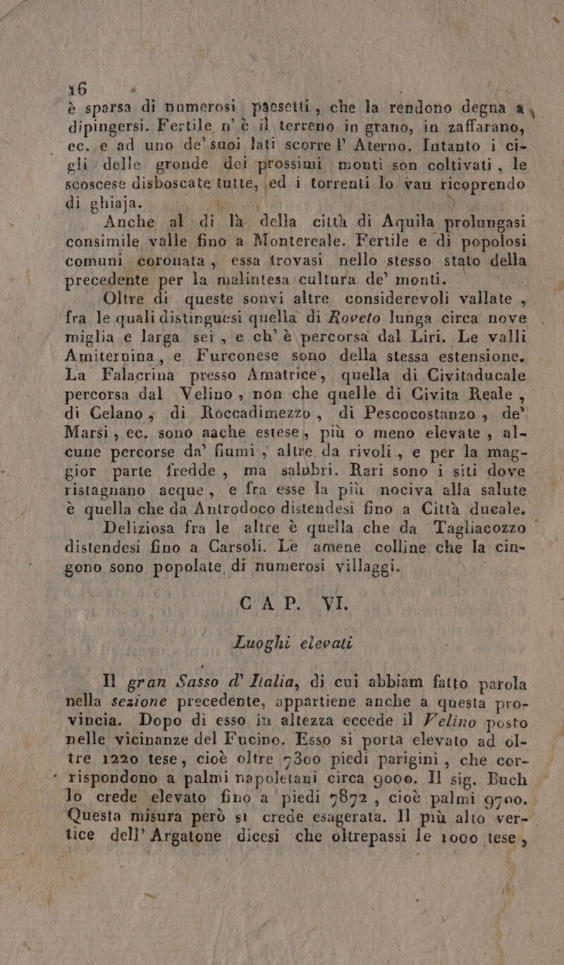 . è sparsa di namerosi. paesetti, che la rendono degna a, dipingersi. Fertile n’ è il terreno in grano, in zaffarano, ec..e ad uno de’ suoi lati scorre 1’ Aterno. Intanto i ci- gli. delle. gronde dei ‘prossimi - monti son coltivati , le scoscese disboscate tutte, \ed i torrenti lo van ricoprendo di ghiaja. Li ; Anche al:di là della città di Aquila prolungasi consimile valle fino a Montereale. Fertile e di popolosi comuni coronata, essa trovasi nello stesso stato della precedente per la malintesa cultura de’ monti. | Oltre di queste sonvi altre considerevoli vallate , fra le quali distinguesi quella di Roveto lunga circa nove miglia e larga sei, e ch’ è percorsa dal Liri. Le valli Amiternina, e Furconese sono della stessa estensione. La Falacrina presso Amatrice, quella di Civitaducale percorsa dal Velino , non che quelle di Civita Reale, di Celano; di Roccadimezzo, di Pescocostanzo , de’ Marsi, ec. sono aache estese, più o meno elevate , al- cune percorse da’ fiumi y altre da rivoli., e per la mag- gior parte fredde, ma salubri. Rari sono i siti dove ristagnano acque, e fra esse la più nociva alla salute è quella che da Antrodoco distendesi fino a Città dueale, Deliziosa fra le altre è quella che da Tagliacozzo . distendesi fino a Carsoli. Le amene colline che la cin- gono sono popolate di numerosi villaggi. i OA PI VE Luoghi elevati Il gran Sasso d’' Italia, di cui abbiam fatto parola nella sezione precedente, appartiene anche a questa pro- vincia. Dopo di esso in altezza eccede il Velino posto nelle vicinanze del Fucino. Esso si porta elevato ad ol- tre 1220 tese, cioè oltre 7300 piedi pariginì , che cor- rispondono a palmi napoletani circa goo0o. Il sig. Buch lo crede elevato fino a piedi 7872, cioè palmi g700. Questa misura però s1 crede esagerata. Il più alto ver-