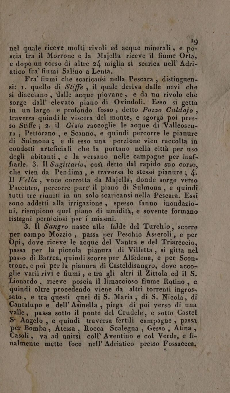 4 nel quale riceve molti rivoli ed acque minerali, e. po- scia tra il Morrone e la Majella riceve il fiume Otta, e dopo un corso di altre 24 miglia si scarica nell’ Adri- atico fra’ fiumi Salino a Lenta. |  .. Fra' fiumi che ‘scaricansi nella Pescara , distinguen- si: 1. quello di Sciffe , il quale deriva dalle nevi che sì diacciano , ‘dalle acque piovane, e da ua rivolo che sorge dall’ elevato piano di Ovindoli. Esso si getta in un largo e profondo fosso , detto Pozzo Caldajo , traversa quindi le viscera del monte, e sgorga poi pres- so Stiffe; 2. il Gizio raccoglie le acque di ‘Valleoscu- ra, Pettorano , e Scanno, e quindi percorre le pianure di Sulmona; e di esso una porzione vien raccolta in condotti arteficiali che la portano nella città per uso degli abitanti, e la versano nelle campagne per inaf- fiarle. 3. Il Sagittario, così detto dal rapido suo corso, che vien da Pendima, e traversa le stessé pianure ; 4. Il Vella, voce corrotta da Majella, donde sorge verso Pacentro, percorre pure' il piano di Sulmona, e quindi tutti tre riuniti in un solo scaricansi nella Pescara. Essi sono addetti alla irrigazione ,. spesso fanno inondazio- ni, riempiono quel piano di umidità, e sovente formano ristagni perniciosi per 1 miasmi. «3. Il Sangro nasce alle falde del Turchio, scorre per campo Mozzio , passa per Peschio Asseroli, e per Opi, dove riceve le acque del Vantra e del Triareccio, passa per la piccola pianura di Villetta, si gitta nel trone, e poi per la pianura di Casteldisangro, dove acco- glie varii rivi e fiumi, e tra gli altri il Zittola ed il S. Lionardo ,, riceve poscia il limaccioso fiume Rotino , e quindi oltre procedendo viene da altri torrenti ingros- Cantalupo e dell’ Asinella , piega di poi verso di una valle, passa sotto il ponte del Crudele, e sotto. Castel S- Angelo , e quindi traversa fertili campagne , passa p&amp; Bomba, Atessa, Rocca Scalegna , Gesso , Atina, Casoli, va ad unirsi coll’ Aventino e col Verde, e fi- nalmente mette foce nell’ Adriatico presso Fossaceca, *