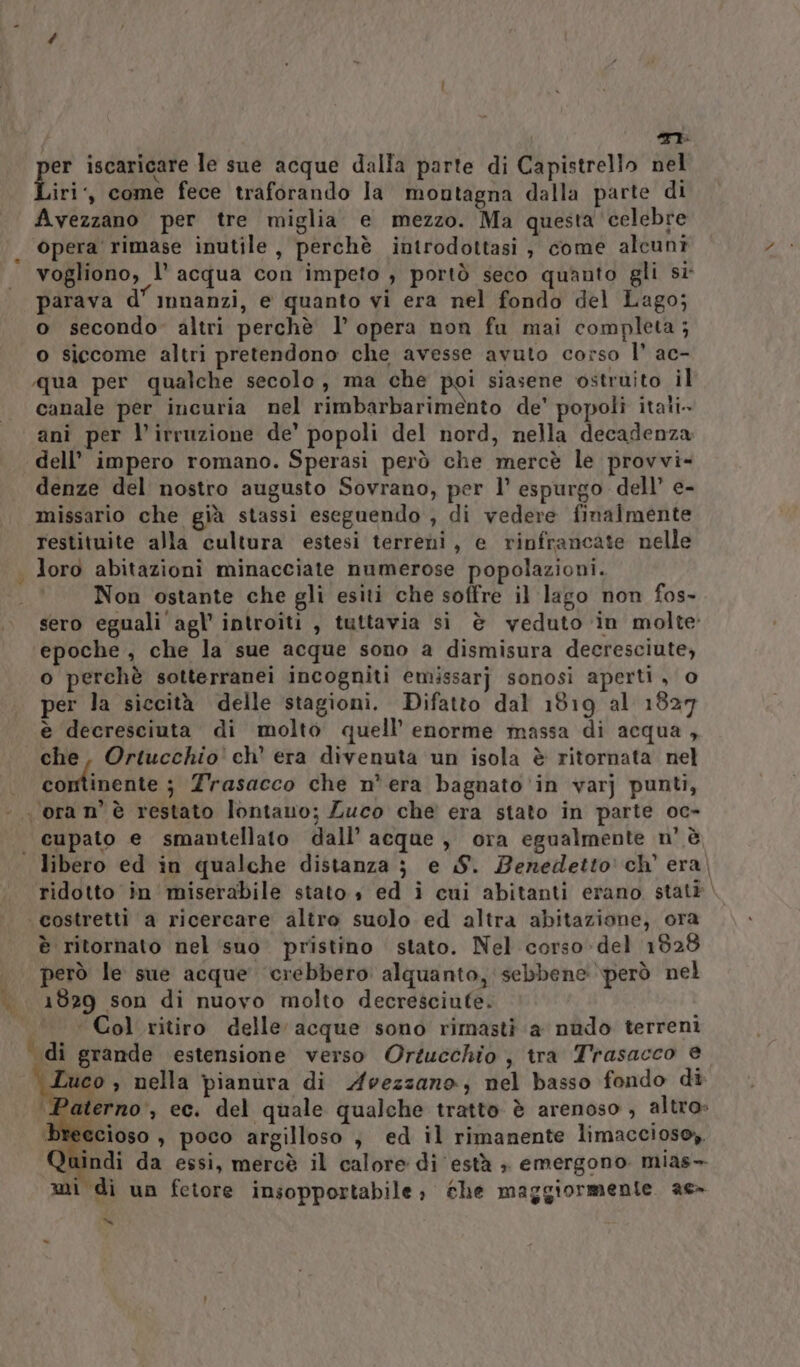 SI. per iscaricare le sue acque dalla parte di Capistrello nel iri,, come fece traforando la montagna dalla parte di Avezzano per tre miglia e mezzo. Ma questa celebre opera rimase inutile, perchè introdottasi , come alcuni vogliono, l’ acqua con impeto ; portò seco quanto gli si parava d’ mnanzi, e quanto vi era nel fondo del Lago; o secondo» altri perchè 1’ opera non fu mai completa; o siccome altri pretendono che avesse avuto corso 1° ac- «qua per qualche secolo, ma che poi siasene ostruito il canale per incuria nel rimbarbarimènto de’ popoli itati. ani per l'irruzione de’ popoli del nord, nella decadenza dell’ impero romano. Sperasi però che mercè le provvi- denze del nostro augusto Sovrano, per l’ espurgo dell’ e- missario che già stassi eseguendo , di vedere finalmente restituite alla cultura estesi terreni, e rinfrancate nelle loro abitazioni minacciate numerose popolazioni. Non ostante che gli esiti che soffre il lago non fos- sero eguali'agl’ introiti , tuttavia si è veduto in molte epoche , che la sue acque sono a dismisura decresciute, o perchè sotterranei incogniti emissarj sonosi aperti, o per la siccità delle stagioni. Difatto dal 1819 al 1827 che, Ortucchio' ch’ era divenuta un isola è ritornata nel cominente ; Trasacco che n° era bagnato ‘in varj punti, libero ed in qualche distanza j} e S. Benedetto: ch’ era, ridotto in miserabile stato s ed i cui abitanti erano statè. è ritornato nel suo pristino stato. Nel corso-del 1828 però le sue acque crebbero alquanto, sebbene però nel 1829 son di nuovo molto decresciute. «Col ritiro delle acque sono rimasti a nudo terreni Tuco , nella pianura di Avezzano, nel basso fondo di Paterno, ec. del quale qualche tratto è arenoso , altro» iccioso , poco argilloso , ed il rimanente limaccioso, ndi da essi, mercè il calore di està ; emergono mias- mi di un fetore insopportabile; the maggiormente. ae de: