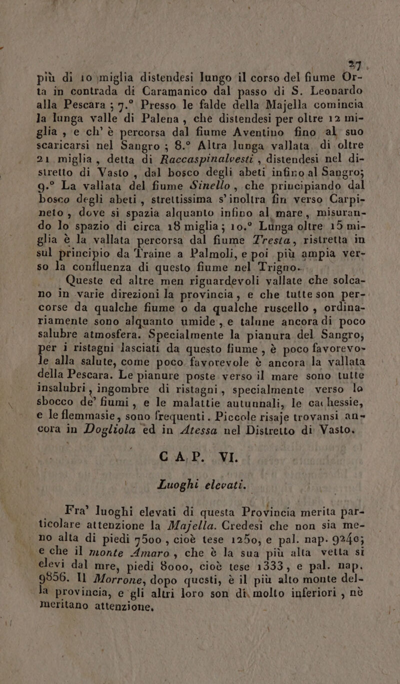 &gt;}, più di 10 miglia distendesi lungo ‘il corso del fiume Or- ta in contrada di Caramanico dal passo di S. Leonardo alla Pescara ; 7.° Presso le falde della Majella comincia la lunga valle di Palena, che distendesi per oltre 12 mi- glia , e ch’ è percorsa dal fiume Aventino fino al suo scaricarsi nel Sangro ; 8.° Altra lunga vallata, di oltre 21 miglia, detta di Raccaspinalvesti , distendesi nel di- stretto di Vasto, dal bosco degli abeti infiro al Sangro; 9.° La vallata del fiume Sizello, che priucipiando dal bosco degli abeti, strettissima s’ inoltra fin verso Carpi- neto , dove si spazia alquanto infino al mare, misuran- do lo spazio di circa 18 miglia; 10.° Lunga oltre 15 mi- glia è la vallata percorsa dal fiume resta, ristretta in sul principio da Traine a Palmoli, e poi più ampia ver- so la confluenza di questo fiume nel Trigno. Queste ed altre men riguardevoli vallate che solca- no in varie direzioni la provincia, e che tutte son per-. corse da qualche fiume o da qualche ruscello , ordina- riamente sono alquanto umide, e talune ancora di poco salubre atmosfera. Specialmente la pianura del Sangro; per i ristagni lasciati da questo fiume, è poco favorevo» le alla salute, come poco favorevole è ancora la vallata della Pescara. Le pianure ‘poste verso il mare sono tutte insalubri, ingombre di ristagni, specialmente verso lo sbocco de’ fiumi, e le malattie autunnali, le cac hessie, e le flemmasie, sono frequenti. Piccole risaje trovansi an» cora in Dogliola ed in Atessa nel Distretto di Vasto. CAP. VI. ‘._ Luoghi elevati. Fra’ luoghi elevati di questa Provincia merita par- ticolare attenzione la Majella. Credesì che non sia me- | no alta di piedi 7500, cioè tese 1250, e pal. nap. 9246; e che il meonte Amaro, che è la sua più alta vetta si elevi dal mre, piedi 8000, cioè tese 1333, e pal. nap, 9956. Il Morrone, dopo questi, è il più alto monte del- la provincia, e gli altri loro son di molto inferiori , nè meritano attenzione,