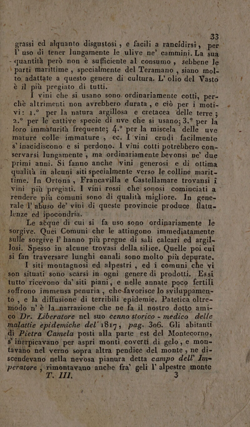 i | Farai , RI a grassi ed alquanto disgustosi , e facili a rancidirsi, per l’uso di tener lungamente le vulive ne’ cammini. La sua - quantità però non è sufficiente al consumo , sebbene le ‘ patti marittime , specialmente del Teramano , siano mol- to adattate a questo genere di cultura. L’ olio del Vasto è il più pregiato di tutti. - I vini che sì usano sono; ordinariamente cotti, per- chè altrimenti non avrebbero durata, e ciò per i moti- vi: 1.° per la natura argillosa e cretacea “delle terre ; 2.° per le cattive specie di uve che si usano; 3.° per la mature colle. immature , ‘ec. I ‘vini crudi. facilmente 8 inacidiscono e si perdono. l vîni cotti potrebbero con- servarsi lungamente , ma ‘ordinariamente beyonsi ne’ due qualità in alcuni siti specialmente verso le colline marit- time. In Ortona, Francavilla e Castellamare trovansi î vini più ‘pregiati. I vini rossi che’ sonosi cominciati a ° rendere più comuni sono di qualità migliore. In gene- rale (l'abuso de’ vini di queste provincie produce. flatu- . lenze ed ipocondria. Le atque di cui si fa uso sono ‘ordinariamente le ‘ sorgive. Quéi Comuni' che le attingono immediatamente sulle sorgive l° hanno più pregne di sali calcari ed argil- sì fan traversare lunghi canali sono molto più depurate. I siti montagnosi ed alpestri , ed i comuni che vi ’ son situati sono scarsi in.ogni genere di prodotti. Essi tutto ricevono da’ siti piani, e nelle annate poco fertili soffrono immensa penuria , che-favorisce lo sviluppamen- to, e la diffusione di terribili epidemie, Patetica oltre- modo n’ è la_narrazione che ne fa.il nostro dotto ami- i) Dr. Liberatore nel suo cenno storico - medico delle malattie èpidemiche del'1817, pag. 306. Gli abitanti di Pietra Camela posti alla parte est del Montecorno, ‘S'inerpicavano per aspri monti coverti, di gelo, e mon- tavano nel verno sopra altra pendice del monte , ne di- scendevano nella nevosa pianura detta campo dell’ Im= ‘peratore ;\rimontavano anche fra’ geli 1° alpestre monte CURTI SIRIA, di)