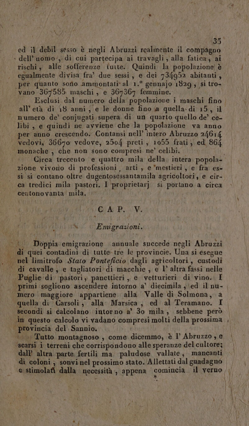 xoj ed il debil sesso è negli Abruzzi realmente il compagno : dell’ uomo-, di cui partecipa ai travagli , alla fatica; ai rischi, alle sofferenze tuite. Quindi la popolazione è egualmente /divisa fra’ due sessi, e dei 734952 abitanti, per quanto sorio ammontati* al 1.° gennajo 1829 ; si tro- ‘vano 367585 maschi, e 367367 femmine. numero de’ conjugati supera di un quarto quello de’ ce- libi, e quindi ne avviene che la popolazione va anno per anno crescendo. Contansi nell’ intero Abruzzo 24614 vedovi, 36670 vedove, 2504 preti , 1055 frati, ed 864 monache , che non sono compresi ne’ celibi. zione vivono di professioni, arti , e mestieri, e fra es» si si contano oltre dugentosessantamila agricoltori, e cir- ca tredici mila pastori. I proprietarj. si portano a circa ceutonovanta mila. CA: P.cV. % Emigrazioni. di cavalle, e tagliatori\di macchie , e 1’ altra fassi nelle Puglie di pastori, panettieri , e vetturieri di vino. I quella di Carsoli, alla. Marsica, ed ‘al Teramano. I secondi si calcolano. intorno a’ 30 mila, sebbene però «in questo calcolo vi vadano compresi molti della prossima è. atto montagnoso , come dicemmo, è l’ Abruzzo , e ‘scarsi i terreni che corrispondono alle speranze del cultore; dall altra parte. fertili ma. paludose vallate, mancanti di coloni; sonvinel prossimo stato. Allettati dal guadagno e stimolati dalla necessità , appena comincia il verno Î \