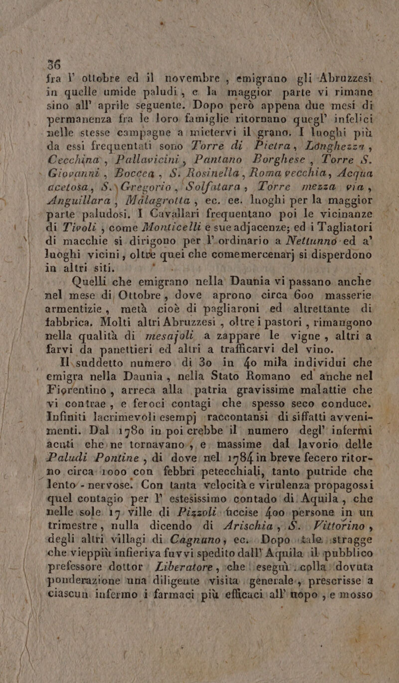 36 fra | ottobre ed il novembre , emigrano gli «Abruzzesì . in quelle umide paludi, e la maggior parte vi rimane - sino all’ aprile seguente. Dopo però appena due mesi di permanenza fra le loro famiglie ritornano quegl’ infelici nelle stesse campagne a /mietervi il ho I luoghi più da essi frequentati sono ‘Z’orre di. Pietra, Longhezza, Cecchina, Pallavicini, Pantano Borghese, Torre S. \ Giovanni, Boccea, Si Rosinella, Roma vecchia, Acqua acetosa, S.)Gregorio, \Solfatara » Torre mezza via, Anguillara, Malagrotta ; ec. ee. luoghi per la maggior © parte paludosi. I Cavallari frequentano poi le vicinanze i | di Tivoli j come Monticelli è sue adjacenze; ed.i Tagliatori x di macchie si. dirigono per l’.ordinario a Nettunno-ed a’ i luoghi vicini, oltve quei che comemercenarj si disperdono in altri siti. RA È Quelli che emigrano nella’ Daunia vi passano. anche nel mese di) Ottobre, dove aprono circa 600 masserie, farmentizie, metà cioè di pagliaroni ed altrettante. di fabbrica. Molti altri Abruzzesi , oltre i pastori , rimangono nella qualità di rmzesajolt a zappare le vigne, altri a farvi da panettieri ed altri a trafficarvi del vino. | Il suddetto numero. di 30 in 4o mila individui che. , emigra nella Daunia, nella Stato Romano ed anche nel Fiorentino, arreca alla patria gravissime malattie che vi contrae, e feroci contagi che spesso seco conduce. Infiniti lacrimeyoli esempj :raccontansi. di siffatti avveni- menti. Dal 1780 in poi crebbe ‘il’ numero degl’ infermi | acuti. che: ne tornavano»; e; massime dal lavorio delle \ Paludi ‘Pontine , di dove nel 1784 in breve fecero ritor- ‘mo circa:‘1000 con. febbri petecchiali, tanto putride che . lento - nervose. Con tanta velocità e virulenza propagossi quel contagio per 1° estesissimo contado di: Aquila, che nelle isole. 17. ville di Pizzoli. accise 4oo persone in un trimestre, nulla dicendo di Arischiay S. Vittorino , degli altri villagi di. Cagrano; ec... Dopo. tale :stragge che vieppiù infieriva fuvyi spedito dall? Aquila il pubblico e prefessore dottor: Liberatore , che \\eseguì.coplla (dovuta \, ponderazione ‘una’ diligente visita .\gènerale. prescrisse a \ ciascun: infermo i farmaci: più ‘efficaci all’'imopo ) e mosso