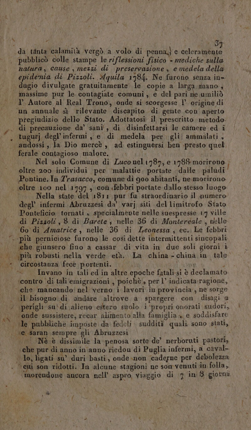 ‘8% «da tinta calamità vergò.a volo di penna) e celeramente pubblicò colle stampe le riflessioni fisico - mediche sulla natura, cause , mezzi di preservazione , e medela della massime pur le. contagiate comuni, e del pari ne umiliò I’. Autore al Real Trono, onde si scorgesse 1’. origine di ‘un annuale sì rilevante discapito di gente con aperto pregiudizio dello Stato. Adottatosi il prescritto. metodo. di precauzione da’ ‘sani’, di disinfettarsi le camere ed i tugurj degl’ infermi ,, e di medela per. gli! ammalati , andossi , la Dio mercè , ad estinguersi ben -presto quel, ferale contagioso malore. \ Nel solo Comune di Zuconel1787, e 1788 morirono Î oltre 200 individui per ‘malattie. portate dalle paludi Pontine. In Zrasacco, comune di 900 abitanti, nemorirono , Nella state del 1811 pur fu straordinario il numero degl’ infermi Abruzzesi da’ varj siti del limitrofo Stato Ponteficio tornati , specialmente nelle suespresse 17 ville di Pizzoli, 8 di Barete ; nelle 36 di Montergale , nelle ‘60 di Amatrice , nelle 36 di Zeonessa ; ec. Le febbri. ‘più perniciose furono le così dette intermittenti sincopali più robusti nella verde età. La china -chinà in tale circostanza fecè portenti. GL ©» PO Ù «Invano in tali ed in altre epoche fatali.si è declamato ‘contro ‘di tali‘ emigrazioni , poichè » per l’ indicata:ragione, il bisogno di andare altrove a spargere. con disagi e ‘perigli su*di alieno estero suolo i‘propri onorati sudori, Ò ì Nè è dissimile la penosa sorte de’ nerboruti pastori, ‘che pur di anno in ‘anno riedon di Puglia infermi, a caval- lo, ligati su’ duri basti, onde non ‘caderne per debolezza ‘epi son ridotti. In alcune stagioni ne son-venuti in folla, ‘morendone ancora nell’ aspro, viaggio di 7 in $ giotna