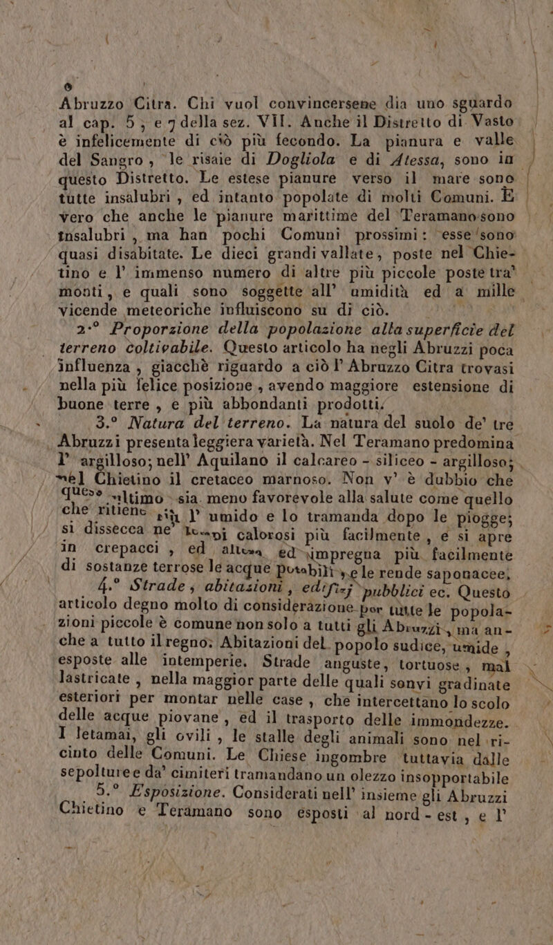 Abruzzo Citra. Chi vuol convincersene dia uno sguardo al cap. 5; e 7 della sez. VII. Anche il Distretto di. Vasto è infelicemente di ciò più fecondo. La pianura e valle questo Distretto. Le estese pianure verso il mare sono tutte insalubri , ed intanto popolate di molti Comuni. È vero che anche le pianure marittime del ‘Teramano:sono tnsalubri , ma han pochi Comuni prossimi: ‘esse ‘sono quasi disabitate. Le dieci grandi vallate, poste nel Chie- tino e l’ immenso numero di ‘altre più piccole poste tra vicende meteoriche influiscono su di ciò. i 2:° Proporzione della popolazione alta superficie del terreno coltivabile. Questo articolo ha negli Abruzzi poca influenza , giacchè riguardo a ciò I’ Abruzzo Citra trovasi nella più felice posizione , avendo maggiore estensione di buone terre , e più abbondanti prodotti; 3.° Natura del'terreno. La matura del suolo de’ tre mel Chietino il cretaceo marnoso. Non v’ è dubbio che TUE iltimo ».sia. meno favorevole alla salute come quello che Aiuene, si 1° umido e lo tramanda dopo le piogge; sì dissecca ne' luxapj calorosi più facilmente , e si apre in crepacci , ed alta ed -\impregna più. facilmente di sostanze terrose le acque Putabiliy le rende saponacee, 4.° Strade, abitazioni , edifizj pubblici ec, Questo articolo degno molto di considerazione por uìtte le popola- zioni piccole è comune non solo a tutti gli Abruzzi, ma an- che a tutto ilregno; Abitazioni del. popolo sudice, umide A esposte alle intemperie. Strade anguste, tortuose, mal lastricate , nella maggior parte delle quali sonvi gradinate esteriori per montar nelle case , che intercettano lo scolo delle acque piovane, ed il trasporto delle immondezze. I letamai, gli ovili , le stalle degli animali sono. nel ri- cinto delle Comuni. Le Chiese ingombre tuttavia dalle sepolturee da’ cimiteri tramandano un olezzo insopportabile _ 5.° Esposizione. Considerati nell’ insieme gli Abruzzi Chietino e Teramano sono esposti ‘al nord - est, e l' - Si