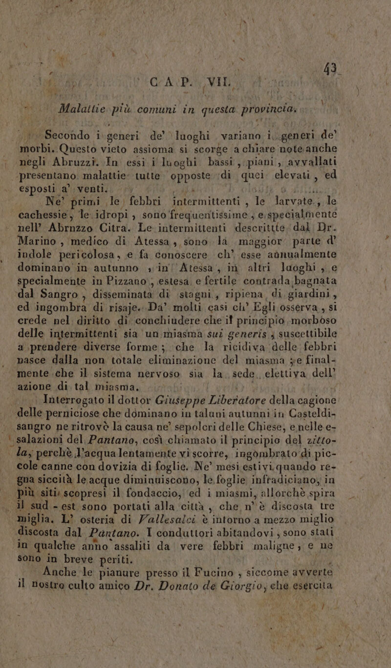 “pece MEGCA VP VII ì à DN RAT Malattie più comuni in questa provincie» ÉBsictdo i generi de' luoghi. variano i,. generi de’ dsc Questo vieto assioma si scorge a chiare note anche negli Abruzzi. In essi i luoghi bassi, piani , avyallati ‘presentano. malattie: tutte opposte ‘di quei: shevazi, ed esposti a’ venti.»  Ne? primi le; febbri intermittenti ; lé” aaa 7 le cachessie, le.idropi , sono frequentissime , e,specialmente nell’ Abrnzzo Citra. Le intermittenti descritte dal Dr. Marino , medico di Atessa, sono. la maggior parte d’ indole pericolosa , e fa conoscere ch’ esse aonualmente dominano in autunno sin! Atessa, in altri luoghi , e specialmente in Pizzano, estesa, e fertile contrada bagnata ‘dal Sangro , disseminata di stagni, ripiena, di giardini , ed ingombra di risaje.. Da’ molti casi ch’ Egli osserva , si crede nel. diritto di. conchiudere che if principio, radyPibso delle intermittenti sia un miasma sui generis 3} suscettibile a prendere diverse forme ; ‘che la ricidiva delle febbri nasce dalla non totale eliminazione del miasma je final- mente che il sistema nervoso sia la. sede, elettiva dell azione di tal miasma, Interrogato il dottor Giuseppe ILAb et atore della cagione ‘delle perniciose che dominano in taluni autunni in Casteldi. ‘sangro ne ritrovò la causa ne? sepolcri delle Chiese; e nelle e- | lay perchè J? acqualentamente vi scorre, ingombrato: di pic- cole canne con dovizia di foglie. Ne” mesi estivi. quando re- gna siccità le, acque diminuiscono, le foglie infradiciano, in più siti: scopresi il fondaccio, ‘ed i miasmi, allorchè spira miglia. L’ osteria di Vallesalci è intorno a mezzo miglio discosta dal Pantano. I conduttori abitandovi ; sono stati in qualche anho assaliti da vere febbri maligne ehe sono in breve periti. I , Anche le pianure presso il Fucino ; siccome avverte il nostre culto amico Dr. Donato de Gior gio; ché esercita