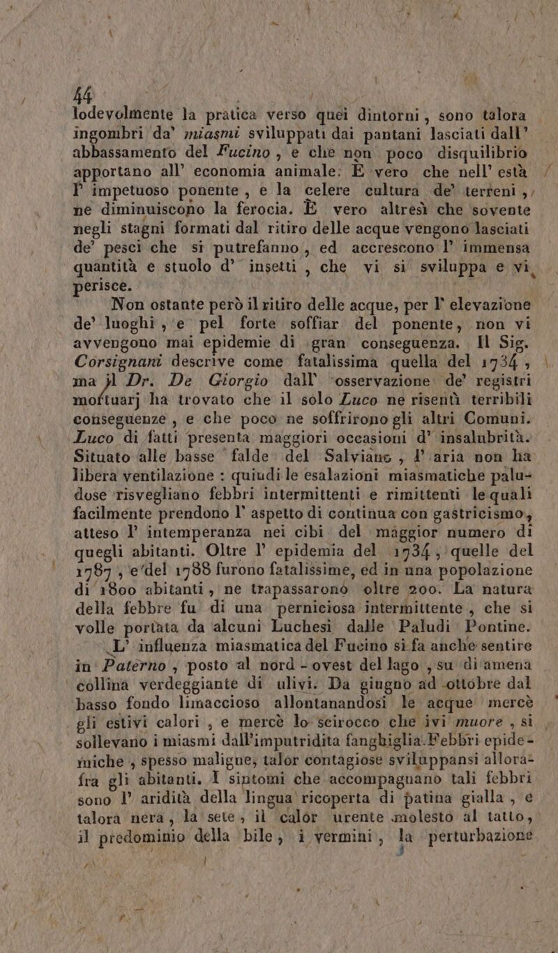 f lodevolmente la pratica verso quei dintorni, sono talora | ingombri da' miasmi sviluppati dai pantani lasciati dall” abbassamento del Fucino , e che non poco disquilibrio apportano all’ economia animale: E vero che nell’ està P impetuoso ponente , e la celere cultura de’ terteni ,, ne diminuiscono la ferocia. È vero altresì che sovente negli stagni formati dal ritiro delle acque vengono lasciati de’ pesci che si putrefanno,, ed accrescono 1’ immensa quantità e stuolo d° insetti, che vi si sviluppa e vi, perisce. © Nonostante però il ritiro delle acque, per l' elevazione de’ luoghi ,‘e pel forte soffiar del ponente, non vi avvengono mai epidemie di .gran conseguenza. Il Sig. Corsignani descrive come fatalissima quella del 1734 , ma }l Dr. De Giorgio dall’ ‘osservazione de’ registri Salire ha trovato che il solo Zuco ne risenù terribili conseguenze , e che poco ne soffrirono gli altri Comuni. Luco di fatti presenta maggiori occasioni d’ insalubrità. Situato ‘alle basse falde del Salviano ; d'aria non ha libera ventilazione : quiudi le esalazioni miasmatiche palu dose ‘risvegliano febbri intermittenti e rimittenti le quali facilmente prendono l’ aspetto di continua con gastricismo, atteso l’ intemperanza nei cibi. del miggior numero di quegli abitanti. Oltre 1’ epidemia del 1734; quelle del 1787 , e‘del 1738 furono fatalissime, ed in una popolazione di 1800 abitanti, ne trapassaronòo oltre 200. La natura della febbre fu di una. perniciosa intermittente , che si volle portata da alcuni Luchesi dalle Paludi Pontine. L'influenza miasmatica del Fucino sì fa anche sentire in Paterno , posto al nord - ovest del lago , su di'amena collina verdeggiante di ulivi. Da giugno ad ottobre dal basso fondo limaccioso allontanandosi le acque mercè gli estivi calori , e mercè lo scirocco che ivi muore , si sollevano i miasmi dall’imputridita fanghiglia-Febbri epide- yniche , spesso maligne; talor contagiose sviluppansi allora- fra gli abitanti. 1 sintomi che accompagnano tali febbri sono 1’ aridità della lingua ricoperta di patina gialla , e talora nera, la' sete, il calor urente molesto al tatto, il predominio della bile, i vermini, hà perturbazione