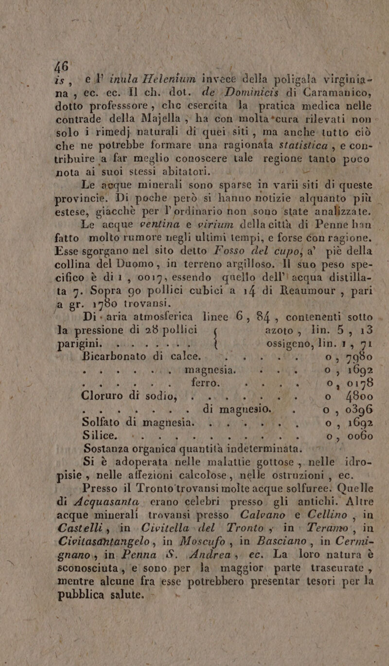 46 : = \QN is, © inula Helenium invece della poligala virginia- na ; (ec. ec. Il ch. dot. de Dominicis di Caramanico, dotto professsore , che esercita la pratica medica nelle contrade della Majella } ha con molta*cura rilevati non: solo i rimedj naturali di quei;siti, ma anche tutto ciò che ne potrebbe formare una ragionata statistica , e con- | tribuire (a far meglio conoscere tale regione tanto poco nota ai suoi stessi abitatori. È SI_IRESCA Le acque minerali sono sparse in varii siti di queste provincie. Di poche però si hanno notizie alquanto più estese, giacchè per l’ ordinario non sono ‘state analizzate. Le acque eentina e virium della città di Penne han. fatto molto rumore negli ultimi tempi, e forse con ragione. Esse sgorgano nel sito detto osso del cupo; a’ piè della collina del Duomo, in terreno argilloso. Il suo peso spe- cifico è di 1, 0017, essendo quello dell’ acqua distilla- ta 7. Sopra 90 pollici cubici a 14 di Reaumour , pari a gr. 1790 trovansi. | ‘Di -,aria atmosferica linee 6, 84, contenenti sotto . dl / la pressione di 28 pollici azoto , lin. 5, 13 parigini, ...\.. 0... ossigenò, lin. 1, 71 Bicarbonato.di:\calce. wi +) att o, 7980 nT glio ip MMMABTOBA I RATE o, 1692 SU ei AE RIO NBA SI 0, 0178 Cloruro ‘di sodio; tt 3. di di Ja o 4800 SITA ITA ARRE ME, o , 0396 Solfato di magnesia. 0 +0. o, 1692 Pili. MOT, Vee A o, 0060 Sostanza organica quantità indeterminata. Si è adoperata nelle malattie gottose , nelle idro- pisie , nelle affezioni calcolose, nelle ostruzioni , ec. Presso il Tronto'trovansi molte acque solfuree! Quelle di Acquasanta. erano celebri presso. gli antichi. Altre acque ‘minerali trovansi presso. Calvano e Cellino , in Castelli, ‘in. Civitella» del Tronto y in: Teramo, in Civitasantangelo, in Moscufo , in Basciano , in Cermi- gnano., in. Penna S. Andrea, ec. La loro natura è sconosciuta, e sono. per la maggior. parte trascurate , mentre alcune fra (esse potrebbero presentar tesori per la “pubblica salute. - »