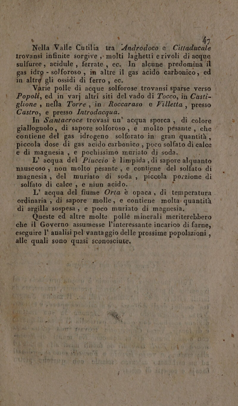 : % © L | | 9) Nella Valle Cutilia tra. «Androdoco e. Cittaducale trovansi infinite sorgive , molti laghetti erivoli di acque sulfuree, acidule , ferrate, ec. -In alcune predomina il gas idrg - solforoso , in altre il gas acido carbonico, ed in altre gli ossidi dì ferro , ec. Varie polle di acque solforose trovansi sparse verso Popoli, ed in varj altri siti del vado di Tocco, in Castì- glione , nella Torre , ini Roccaraso e Villetta, presso Castro, e presso Introdacqua. In Santacroce trovasi un’ acqua sporca , di colore giallognolo, di sapore solforoso, e molto pesante, che contiene del gas idrogeno solforato ‘in. gran quantità, ‘piccola dose di gas acido carbonico ; poco solfato di calce e di magnesia , e pochissimo mauriato di soda. L' acqua del Piuccio è limpida ,di sapore alquanto’ nauseoso , non molto pesante , e contiene del solfato di magnesia , del muriato di soda , piccola porzione di solfato di calce , e niun acido. ‘ 4 L’ acqua del fiume Orta è opaca, di temperatura ordinaria , di sapore molle, e contiene molta: quantità di argilla sospesa, e poco muriato di magpnesia. Queste ed altre molte pollè minerali meriterebbero . che il Governo assumesse l’interessante incarico di farne, eseguire l° analisi pel' vantaggio delle prossime popolazioni , alle quali sono quasi sconosciute, DI -