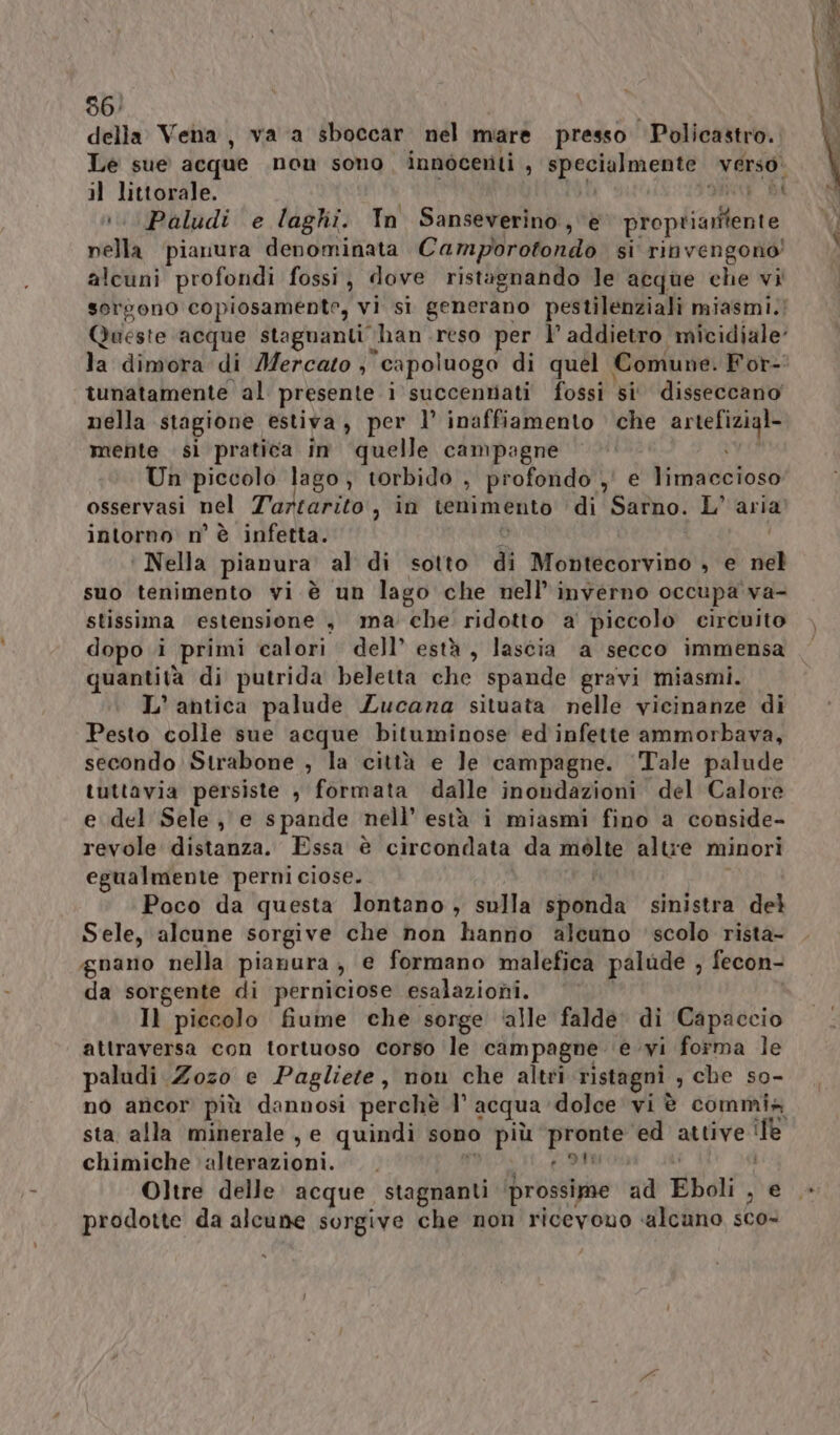 della Vena, va a sboccar nel mare presso “Policastro. Le sue acque non sono innocenti , PROSA CET verso. il littorale. i i :. Paludi e laghi. In Sanseverino, è bo pledicalie nella ‘pianura denominata Camporotondo si rinvengono! alcuni profondi fossi, dove ristagnando Je acque che vi sorgono copiosamente, vi si generano pestilenziali miasmi.; Queste ‘acque stagnanti han reso per l’ addietro micidiale’ la dimora di Mercato , ‘capoluogo di quel | Comune. For- tunatamente al presente i succentiati fossi si disseccano nella stagione estiva, per 1’ inaffiamento che AFRO mente si pratica in quelle campagne Un piccolo lago, torbido , profondo ,' e Visiva osservasi nel Tartarito , in tenimento di Sarno. L'aria intorno n° è infetta. ‘ Nella pianura al di sotto di Montecorvino , e died suo tenimento vi è un lago che nell’ inverno occupa va- stissima estensione , ma che' ridotto a piccolo circuito dopo i primi calori dell’ està, lascia a secco immensa quantità di putrida beletta che spande gravi miasmi. L'antica palude Zucana situata nelle vicinanze di Pesto colle sue acque bituminose ed infette ammorbava, secondo: Strabone , la città e le campagne. Tale palude tuttavia persiste , formata dalle inondazioni del Calore e del Sele, e spande nell’ està i miasmi fino a conside- revole distanza. Essa è circondata da mòlte altre minori egualmente perni ciose. Poco da questa lontano ; sulla sponda sinistra del Sele, alcune sorgive che non hanno alcuno scolo rista- gnano nella pianura, e formano malefica palude , fecon- da sorgente di perniciose esalazioni. Il piccolo fiume che sorge ‘alle falde: di Capaccio attraversa con tortuoso corso le campagne € ;wi forma le paludi Zozo e Pagliete, non che altri ristagni , che so- no ancor più dannosi perchè l° acqua dolce vi è commia sta alla minerale , e quindi sono più prese ed attive ile chimiche bialivni, ì ? | Oltre delle acque. stagnanti prossime ad Eboli , e prodotte da alcune sorgive che non ricevono alcuno sco-